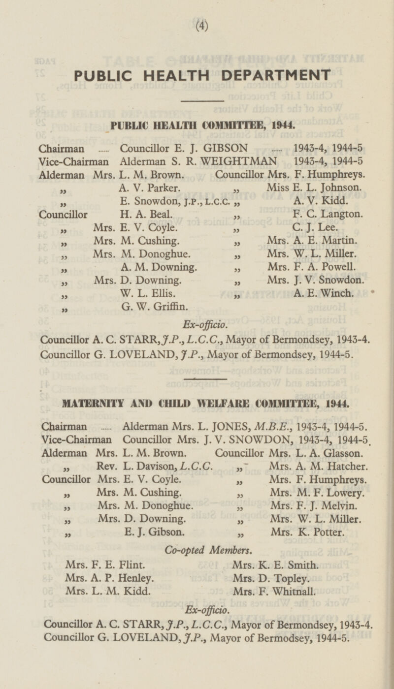 PUBLIC HEALTH DEPARTMENT PUBLIC HEALTH COMMITTEE, 1944. Chairman Councillor E. J. GIBSON 1943-4, 1944-5 Vice-Chairman Alderman S. R. WEIGHTMAN 1943-4, 1944-5 Alderman Mrs. L. M. Brown. Councillor Mrs. F. Humphreys. „ A. V. Parker. „ Miss E. L. Johnson. „ E. Snowdon, J.P., L.C.C. „ A. V. Kidd. Councillor H. A. Beal. „ F. C. Langton. „ Mrs. E. V. Coyle. „ C. J. Lee. „ Mrs. M. Cushing. „ Mrs. A. E. Martin. „ Mrs. M. Donoghue. „ Mrs. W. L. Miller. „ A. M. Downing. „ Mrs. F. A. Powell. „ Mrs. D. Downing. „ Mrs. J. V. Snowdon. W. L. Ellis. „ A. E. Winch. G. W. Griffin. Ex-officio. Councillor A. C. STARR, J.P., L.C.C., Mayor of Bermondsey, 1943-4. Councillor G. LOVELAND, J.P., Mayor of Bermondsey, 1944-5. MATERNITY AND CHILD WELFARE COMMITTEE, 1944. Chairman Alderman Mrs. L. JONES, M.B.E., 1943-4, 1944-5. Vice-Chairman Councillor Mrs. J. V. SNOWDON, 1943-4, 1944-5. Alderman Mrs. L. M. Brown. Councillor Mrs. L. A. Glasson. „ Rev. L. Davison, L.C.C. „ Mrs. A. M. Hatcher. Councillor Mrs. E. V. Coyle. „ Mrs. F. Humphreys. „ Mrs. M. Cushing. „ Mrs. M. F. Lowery. „ Mrs. M. Donoghue. „ Mrs. F. J. Melvin. „ Mrs. D. Downing. „ Mrs. W. L. Miller. „ E. J. Gibson. „ Mrs. K. Potter. Co-opted Members. Mrs. F. E. Flint. Mrs. K. E. Smith. Mrs. A. P. Henley. Mrs. D. Topley. Mrs. L. M. Kidd. Mrs. F. Whitnall. Ex-officio. Councillor A. C. STARR, J.P., L.C.C., Mayor of Bermondsey, 1943-4. Councillor G. LOVELAND, J.P., Mayor of Bermodsey, 1944-5.