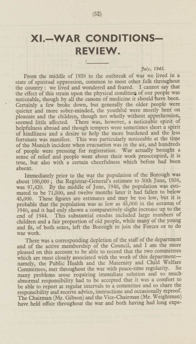 XI.-WAR CONDITIONS. REVIEW. July, 1945. From the middle of 1938 to the outbreak of war we lived in a state of spiritual oppression, common to most other folk throughout the country: we lived and wondered and feared. I cannot say that the effect of this strain upon the physical condition of our people was noticeable, though by all the canons of medicine it should have been. Certainly a few broke down, but generally the older people were quieter and more sober-minded, the youthful were mostly bent on pleasure and the children, though not wholly without apprehension, seemed little affected. There was, however, a noticeable spirit of helpfulness abroad and though tempers were sometimes short a spirit of kindliness and a desire to help the more burdened and the less fortunate was manifest. This was particularly noticeable at the tirpe of the Munich incident when evacuation was in the air, and hundreds of people were pressing for registration. War actually brought a sense of relief and people went about their work preoccupied, it is true, but also with a certain cheerfulness which before had been absent. Immediately prior to the war the population of the Borough was about 100,000; the Registrar-General's estimate to 30th June, 1938, was 97,420. By the middle of June, 1940, the population was estimated to be 71,500, and twelve months later it had fallen to below 45,000. These figures are estimates and may be too low, but it is probable that the population was as low as 45,000 in the autumn of 1940, and it had only shown a comparatively slight increase up to the end of 1944. This substantial exodus included large numbers of children and a fair proportion of old people, while many of the young and fit, of both sexes, left the Borough to join the Forces or to do war work. There was a corresponding depletion of the staff of the department and of the active membership of the Council, and I am the more pleased on this account to be able to record that the two committees which are most closely associated with the work of this department — namely, the Public Health and the Maternity and Child Welfare Committees, met throughout the war with peace-time regularity. So many problems arose requiring immediate solution and so much abnormal responsibility had to be accepted that it was a comfort to be able to report at regular intervals to a committee and so share the responsibility and receive advice, instructions and occasionally reproof. The Chairman (Mr. Gibson) and the Vice-Chairman (Mr. Weightman) have held office throughout the war and both having had long