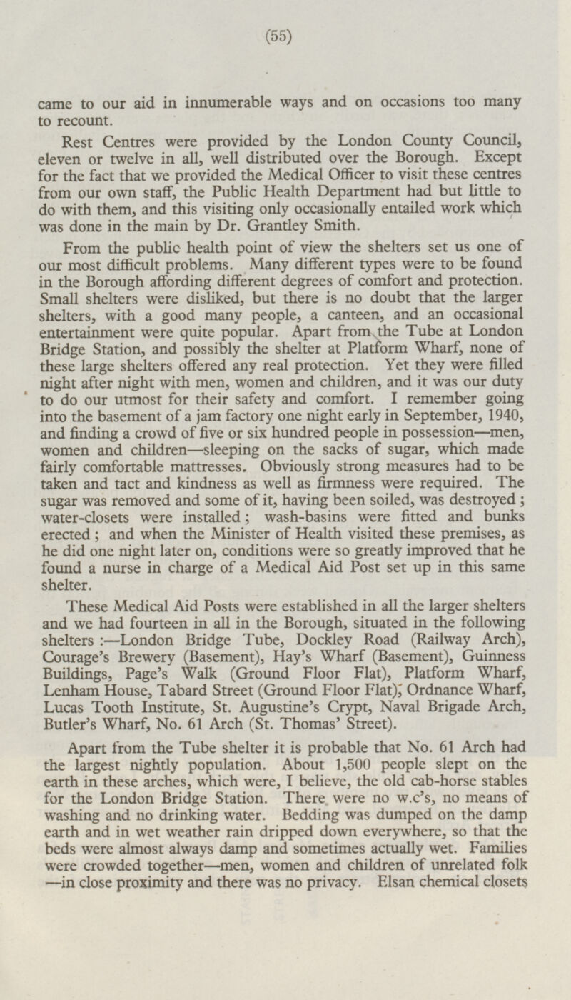 came to our aid in innumerable ways and on occasions too many to recount. Rest Centres were provided by the London County Council, eleven or twelve in all, well distributed over the Borough. Except for the fact that we provided the Medical Officer to visit these centres from our own staff, the Public Health Department had but little to do with them, and this visiting only occasionally entailed work which was done in the main by Dr. Grantley Smith. From the public health point of view the shelters set us one of our most difficult problems. Many different types were to be found in the Borough affording different degrees of comfort and protection. Small shelters were disliked, but there is no doubt that the larger shelters, with a good many people, a canteen, and an occasional entertainment were quite popular. Apart from the Tube at London Bridge Station, and possibly the shelter at Platform Wharf, none of these large shelters offered any real protection. Yet they were filled night after night with men, women and children, and it was our duty to do our utmost for their safety and comfort. I remember going into the basement of a jam factory one night early in September, 1940, and finding a crowd of five or six hundred people in possession—men, women and children —sleeping on the sacks of sugar, which made fairly comfortable mattresses. Obviously strong measures had to be taken and tact and kindness as well as firmness were required. The sugar was removed and some of it, having been soiled, was destroyed; water-closets were installed; wash-basins were fitted and bunks erected; and when the Minister of Health visited these premises, as he did one night later on, conditions were so greatly improved that he found a nurse in charge of a Medical Aid Post set up in this same shelter. These Medical Aid Posts were established in all the larger shelters and we had fourteen in all in the Borough, situated in the following shelters :—London Bridge Tube, Dockley Road (Railway Arch), Courage's Brewery (Basement), Hay's Wharf (Basement), Guinness Buildings, Page's Walk (Ground Floor Flat), Platform Wharf, Lenham House, Tabard Street (Ground Floor Flat),' Ordnance Wharf, Lucas Tooth Institute, St. Augustine's Crypt, Naval Brigade Arch, Butler's Wharf, No. 61 Arch (St. Thomas' Street). Apart from the Tube shelter it is probable that No. 61 Arch had the largest nightly population. About 1,500 people slept on the earth in these arches, which were, I believe, the old cab-horse stables for the London Bridge Station. There were no w.c's, no means of washing and no drinking water. Bedding was dumped on the damp earth and in wet weather rain dripped down everywhere, so that the beds were almost always damp and sometimes actually wet. Families were crowded together—men, women and children of unrelated folk —in close proximity and there was no privacy. Elsan chemical closets