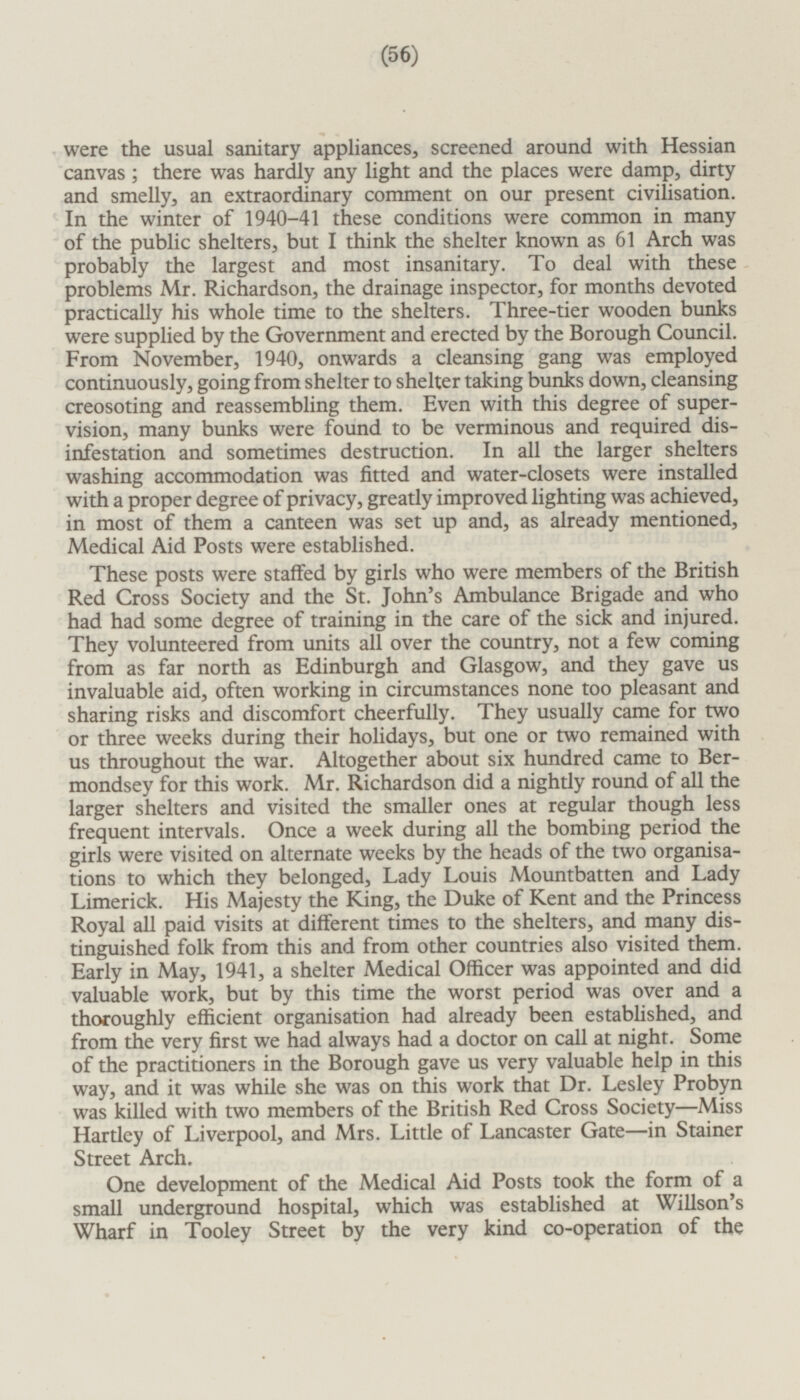 were the usual sanitary appliances, screened around with Hessian canvas; there was hardly any light and the places were damp, dirty and smelly, an extraordinary comment on our present civilisation. In the winter of 1940-41 these conditions were common in many of the public shelters, but I think the shelter known as 61 Arch was probably the largest and most insanitary. To deal with these problems Mr. Richardson, the drainage inspector, for months devoted practically his whole time to the shelters. Three-tier wooden bunks were supplied by the Government and erected by the Borough Council. From November, 1940, onwards a cleansing gang was employed continuously, going from shelter to shelter taking bunks down, cleansing creosoting and reassembling them. Even with this degree of supervision, many bunks were found to be verminous and required disinfestation and sometimes destruction. In all the larger shelters washing accommodation was fitted and water-closets were installed with a proper degree of privacy, greatly improved lighting was achieved, in most of them a canteen was set up and, as already mentioned, Medical Aid Posts were established. These posts were staffed by girls who were members of the British Red Cross Society and the St. John's Ambulance Brigade and who had had some degree of training in the care of the sick and injured. They volunteered from units all over the country, not a few coming from as far north as Edinburgh and Glasgow, and they gave us invaluable aid, often working in circumstances none too pleasant and sharing risks and discomfort cheerfully. They usually came for two or three weeks during their holidays, but one or two remained with us throughout the war. Altogether about six hundred came to Bermondsey for this work. Mr. Richardson did a nightly round of all the larger shelters and visited the smaller ones at regular though less frequent intervals. Once a week during all the bombing period the girls were visited on alternate weeks by the heads of the two organisations to which they belonged, Lady Louis Mountbatten and Lady Limerick. His Majesty the King, the Duke of Kent and the Princess Royal all paid visits at different times to the shelters, and many distinguished folk from this and from other countries also visited them. Early in May, 1941, a shelter Medical Officer was appointed and did valuable work, but by this time the worst period was over and a thoroughly efficient organisation had already been established, and from the very first we had always had a doctor on call at night. Some of the practitioners in the Borough gave us very valuable help in this way, and it was while she was on this work that Dr. Lesley Probyn was killed with two members of the British Red Cross Society—Miss Hartley of Liverpool, and Mrs. Little of Lancaster Gate—in Stainer Street Arch. One development of the Medical Aid Posts took the form of a small underground hospital, which was established at Willson's Wharf in Tooley Street by the very kind co-operation of the