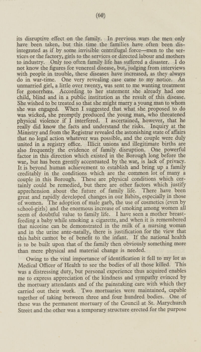 its disruptive effect on the family. In previous wars the men only have been taken, but this time the families have often been disintegrated as if by some invisible centrifugal force —men to the services or the factory, girls to the services or directed labour and mothers to industry. Only too often family life has suffered a disaster. I do not know the figures for venereal disease, but, judging from interviews with people in trouble, these diseases have increased, as they always do in war-time. One very revealing case came to my notice. An unmarried girl, a little over twenty, was sent to me wanting treatment for gonorrhoea. According to her statement she already had one child, blind and in a public institution as the result of this disease. She wished to be treated so that she might marry a young man to whom she was engaged. When I suggested that what she proposed to do was wicked, she promptly produced the young man, who threatened physical violence if I interfered. I ascertained, however, that he really did know the facts and understand the risks. Inquiry at the Ministry and from the Registrar revealed the astonishing state of affairs that no legal action whatever was possible, and the couple were duly united in a registry office. Illicit unions and illegitimate births are also frequently the evidence of family disruption. One powerful factor in this direction which existed in the Borough long before the war, but has been grently accentuated by the war, is lack of privacy. It is beyond human achievement to establish and bring up a family creditably in the conditions which are the common lot of many a couple in this Borough. These are physical conditions which cer tainly could be remedied, but there are other factors which justify apprehension about the future of family life. There have been great and rapidly developed changes in our Habits, especially in those of women. The adoption of male garb, the use of cosmetics (even by school-girls) and the enormous increase of smoking among women all seem of doubtful value to family life. I have seen a mother breast feeding a baby while smoking a cigarette, and when it is remembered that nicotine can be demonstrated in the milk of a nursing woman and in the urine ante-natally, there is justification for the view that this habit cannot be of benefit to the infant. If the national health is to be built upon that of the family then obviously something more than mere physical and material change is needed. Owing to the vital importance of identification it fell to my lot as Medical Officer of Health to see the bodies of all those killed. This was a distressing duty, but personal experience thus acquired enables me to express appreciation of the kindness and sympathy evinced by the mortuary attendants and of the painstaking care with which they carried out their work. Two mortuaries were maintained, capable together of taking between three and four hundred bodies. One of these was the permanent mortuary of the Council at St. Marychurch Street and the other was a temporary structure erected for the purpose