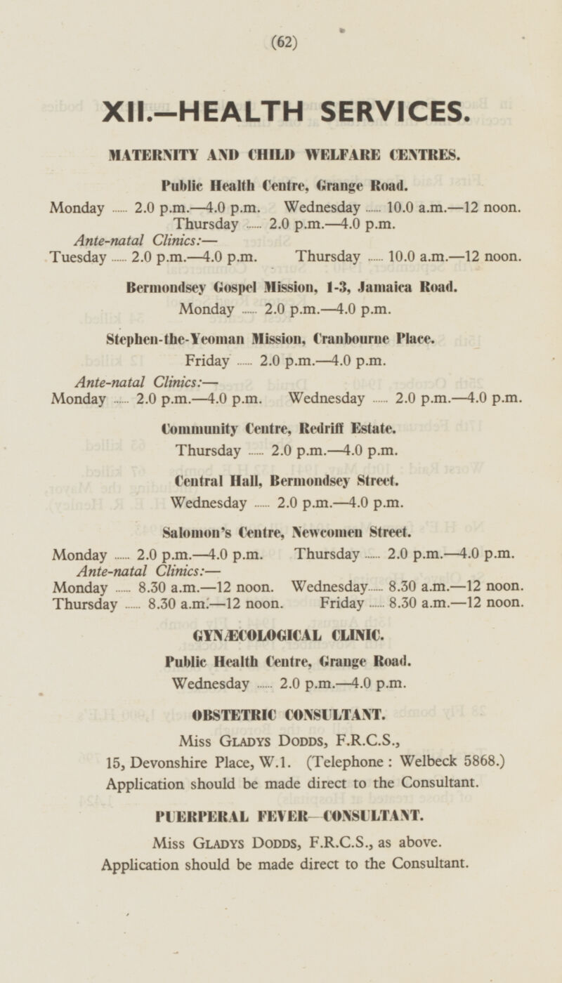 XII.-HEALTH SERVICES. MATERNITY AND CHILI) WELFARE CENTRES. Public Health Centre, Grange Road. Monday 2.0 p.m.—4.0 p.m. Wednesday 10.0 a.m. —12 noon. Thursday 2.0 p.m.—4.0 p.m. Ante-natal Clinics: — Tuesday 2.0 p.m.—4.0 p.m. Thursday 10.0 a.m.—l2 noon. Bermondsey Gospel mission, 1-3, Jamaica Road. Monday 2.0 p.m.—4.0 p.m. Stephen-the-Yeoman Mission, Cranbourne Place. Friday 2.0 p.m.—4.0 p.m. Ante-natal Clinics: — Monday 2.0 p.m.—4.0 p.m. Wednesday 2.0 p.m.—4.0 p.m Community Centre, Redriff Estate. Thursday 2.0 p.m.—4.0 p.m. Central Hall, Bermondsey Street. Wednesday 2.0 p.m.—4.0 p.m. Salomon's Centre, Newcomen Street. Monday 2.0 p.m.—4.0 p.m. Thursday 2.0 p.m.—4.0 p.m. Ante-natal Clinics: — Monday 8.30 a.m.—l2 noon. Wednesday 8.30 a.m. —12 noon. Thursday 8.30 a.m.—12 noon. Friday 8.30 a.m.—l2 noon. GYNÆECOLOGICAL CLINIC. Public Health Centre, Grange Road. Wednesday 2.0 p.m.—4.0 p.m. OBSTETRIC CONSULTANT. Miss Gladys Dodds, F.R.C.S., 15, Devonshire Place, W.l. (Telephone: Welbeck 5868.) Application should be made direct to the Consultant. PUERPERAL FEVER-CONSULTANT. Miss Gladys Dodds, F.R.C.S., as above. Application should be made direct to the Consultant.