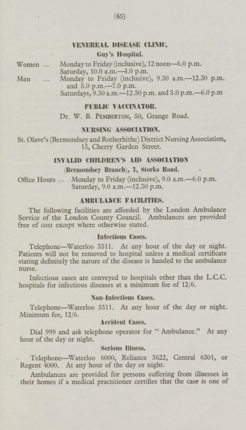 VENEREAL DISEASE CLINIC, Guy's Hospital. Women Monday to Friday (inclusive), 12 noon —6.0 p.m. Saturday, 10.0 a.m. —4.0 p.m. Men Monday to Friday (inclusive), 9.30 a.m.—12.30 p.m. and 5.0 p.m.—7.0 p.m. Saturdays, 9.30 a.m.—12.30 p.m. and 5.0 p.m.—6.0 p.m PUBLIC VACCINATOR. Dr. W. B. Pemberton, 50, Grange Road. NURSING ASSOCIATION. St. Olave's (Bermondsey and Rotherhithe) District Nursing Association, 13, Cherry Garden Street. INVALID CHILDREN'S AID ASSOCIATION (Bcrmondsey Branch), 7, Storks Road. Office Hours Monday to Friday (inclusive), 9.0 a.m.—6.0 p.m. Saturday, 9.0 a.m.—12.30 p.m. AMBULANCE FACILITIES. The following facilities are afforded by the London Ambulance Service of the London County Council. Ambulances are provided free of cost except where otherwise stated. Infectious Cases. Telephone—Waterloo 3311.At any hour of the day or night. Patients will not be removed to hospital unless a medical certificate stating definitely the nature of the disease is handed to the ambulance nurse. Infectious cases are conveyed to hospitals other than the L.C.C. hospitals for infectious diseases at a minimum fee of 12/6. Non-Infectious Cases. Telephone—Waterloo 3311. At any hour of the day or night. Minimum fee, 12/6. Accident Cases. Dial 999 and ask telephone operator for Ambulance. At any hour of the day or night. Serious Illness. Telephone—Waterloo 6000, Reliance 3622, Central 6301, or Regent 4000. At any hour of the day or night. Ambulances are provided for persons suffering from illnesses in their homes if a medical practitioner certifies that the case is one of