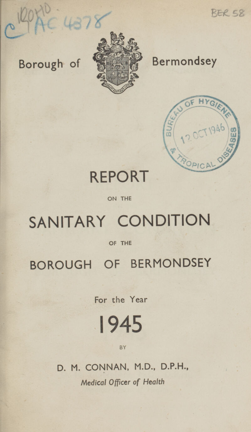 BER 58 Borough of Bermondsey REPORT ON THE SANITARY CONDITION OF THE BOROUGH OF BERMONDSEY For the Year 1945 BY D. M. CONNAN, M.D., D.P.H., Medical Officer of Health