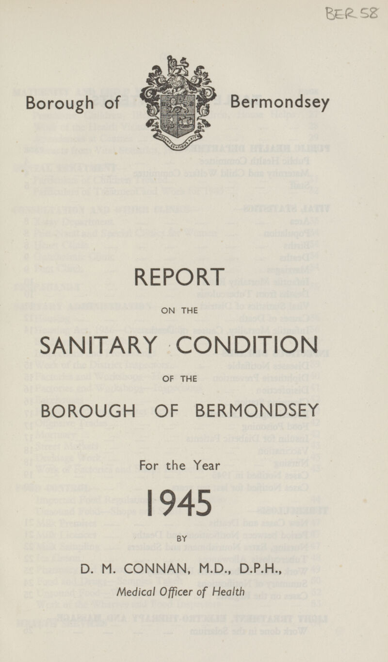 BER 58 Borough of Bermondsey REPORT ON THE SANITARY CONDITION OF THE BOROUGH OF BERMONDSEY For the Year 1945 BY D. M. CONNAN, M.D., D.P.H., Medical Officer of Health