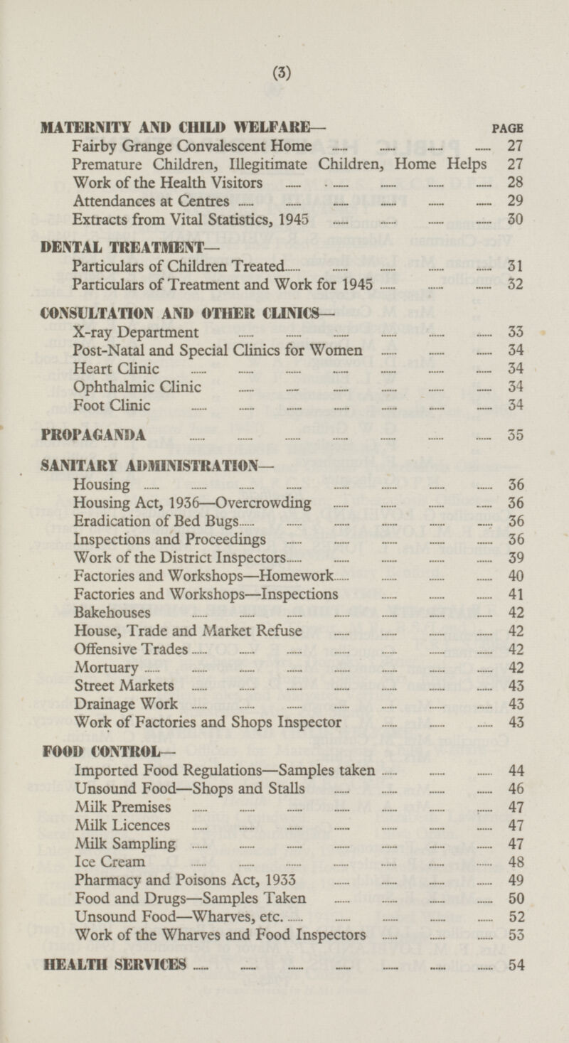 MATERNITY AND CHILD WELFARE — PAGE Fairby Grange Convalescent Home 27 Premature Children, Illegitimate Children, Home Helps 27 Work of the Health Visitors 28 Attendances at Centres 29 Extracts from Vital Statistics,1945 30 DENTAL TREATMENT— Particulars of Children Treated 31 Particulars of Treatment and Work for 1945 32 CONSULTATION AND OTHER CLINICS— X-ray Department 33 Post-Natal and Special Clinics for Women 34 Heart Clinic 34 Ophthalmic Clinic 34 Foot Clinic 34 PROPAGANDA 35 SANITARY ADMINISTRATION— Housing 36 Housing Act, 1936 —Overcrowding 36 Eradication of Bed Bugs 36 Inspections and Proceedings 36 Work of the District Inspectors 39 Factories and Workshops —Homework 40 Factories and Workshops—lnspections 41 Bakehouses 42 House, Trade and Market Refuse 42 Offensive Trades 42 Mortuary 42 Street Markets 43 Drainage Work 43 Work of Factories and Shops Inspector 43 FOOD CONTROL— Imported Food Regulations —Samples taken 44 Unsound Food —Shops and Stalls 46 Milk Premises 47 Milk Licences 47 Milk Sampling 47 Ice Cream 48 Pharmacy and Poisons Act, 1933 49 Food and Drugs—Samples Taken 50 Unsound Food —Wharves, etc. 52 Work of the Wharves and Food Inspectors 53 HEALTH SERVICES 54