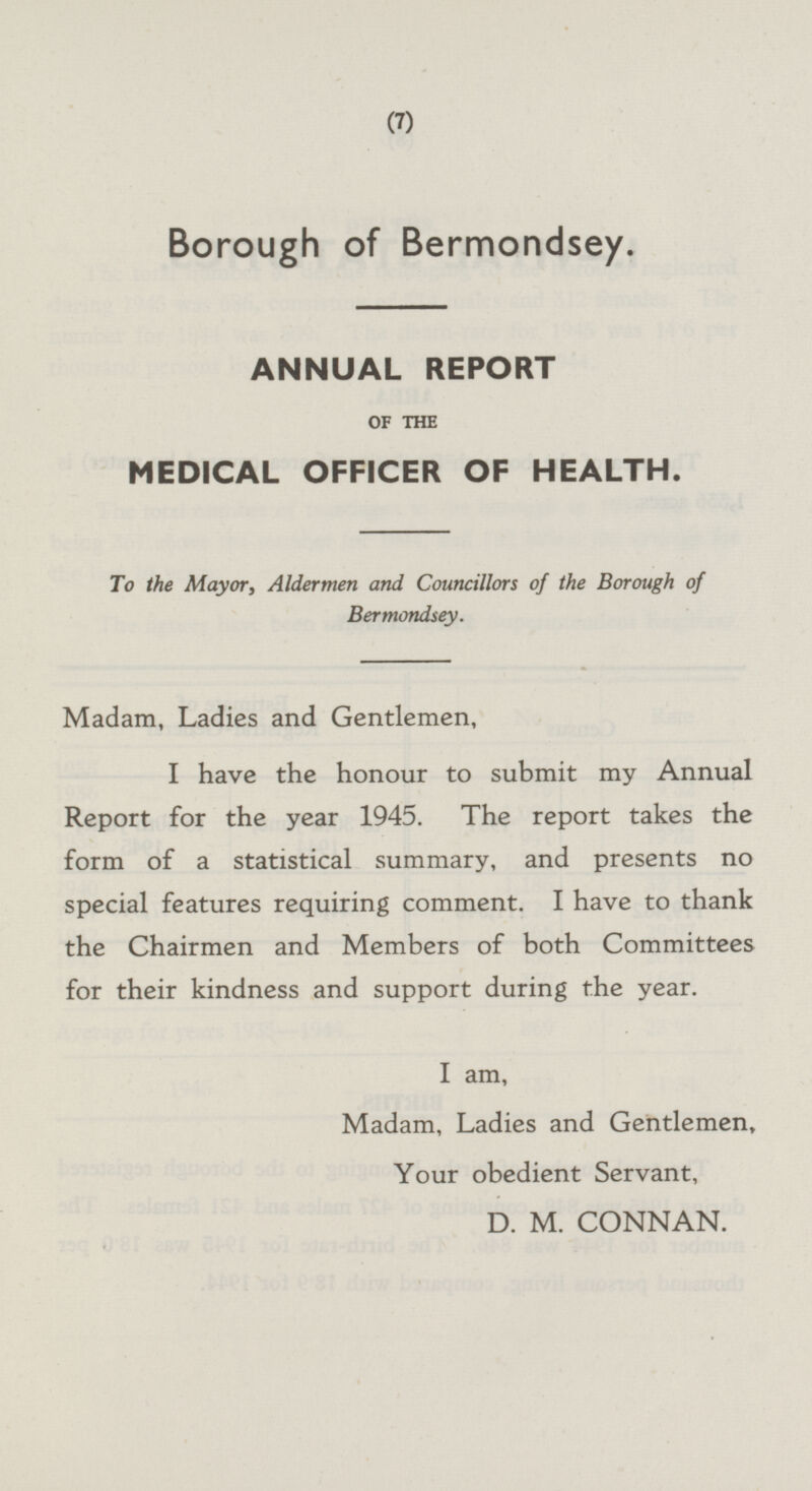 Borough of Bermondsey. ANNUAL REPORT OF THE MEDICAL OFFICER OF HEALTH. To the Mayor, Aldermen and Councillors of the Borough of Bermondsey. Madam, Ladies and Gentlemen, I have the honour to submit my Annual Report for the year 1945. The report takes the form of a statistical summary, and presents no special features requiring comment. I have to thank the Chairmen and Members of both Committees for their kindness and support during the year. I am, Madam, Ladies and Gentlemen, Your obedient Servant, D. M. CONNAN.
