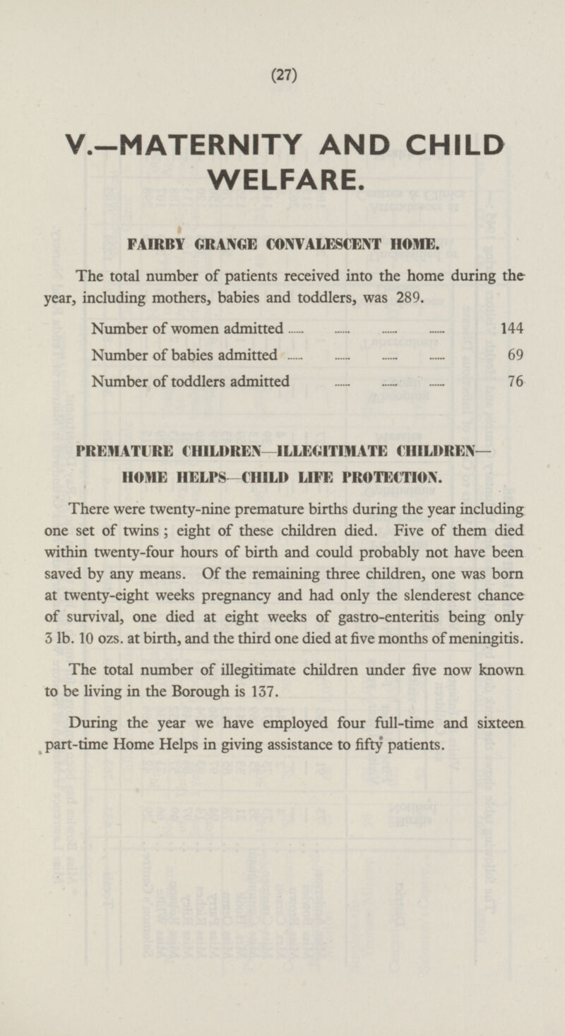 (27) V.-MATERNITY AND CHILD WELFARE. FAIRBY GRANGE CONVALESCENT HOME. The total number of patients received into the home during the year, including mothers, babies and toddlers, was 289. Number of women admitted 144 Number of babies admitted 69 Number of toddlers admitted 76 PREMATURE CHILDREN —ILLEGITIMATE CHILDREN— HOME HELPS—CHILD LIFE PROTECTION. There were twenty-nine premature births during the year including one set of twins ; eight of these children died. Five of them died within twenty-four hours of birth and could probably not have been saved by any means. Of the remaining three children, one was born at twenty-eight weeks pregnancy and had only the slenderest chance of survival, one died at eight weeks of gastro-enteritis being only 3 lb. 10 ozs. at birth, and the third one died at five months of meningitis. The total number of illegitimate children under five now known to be living in the Borough is 137. During the year we have employed four full-time and sixteen part-time Home Helps in giving assistance to fifty patients.