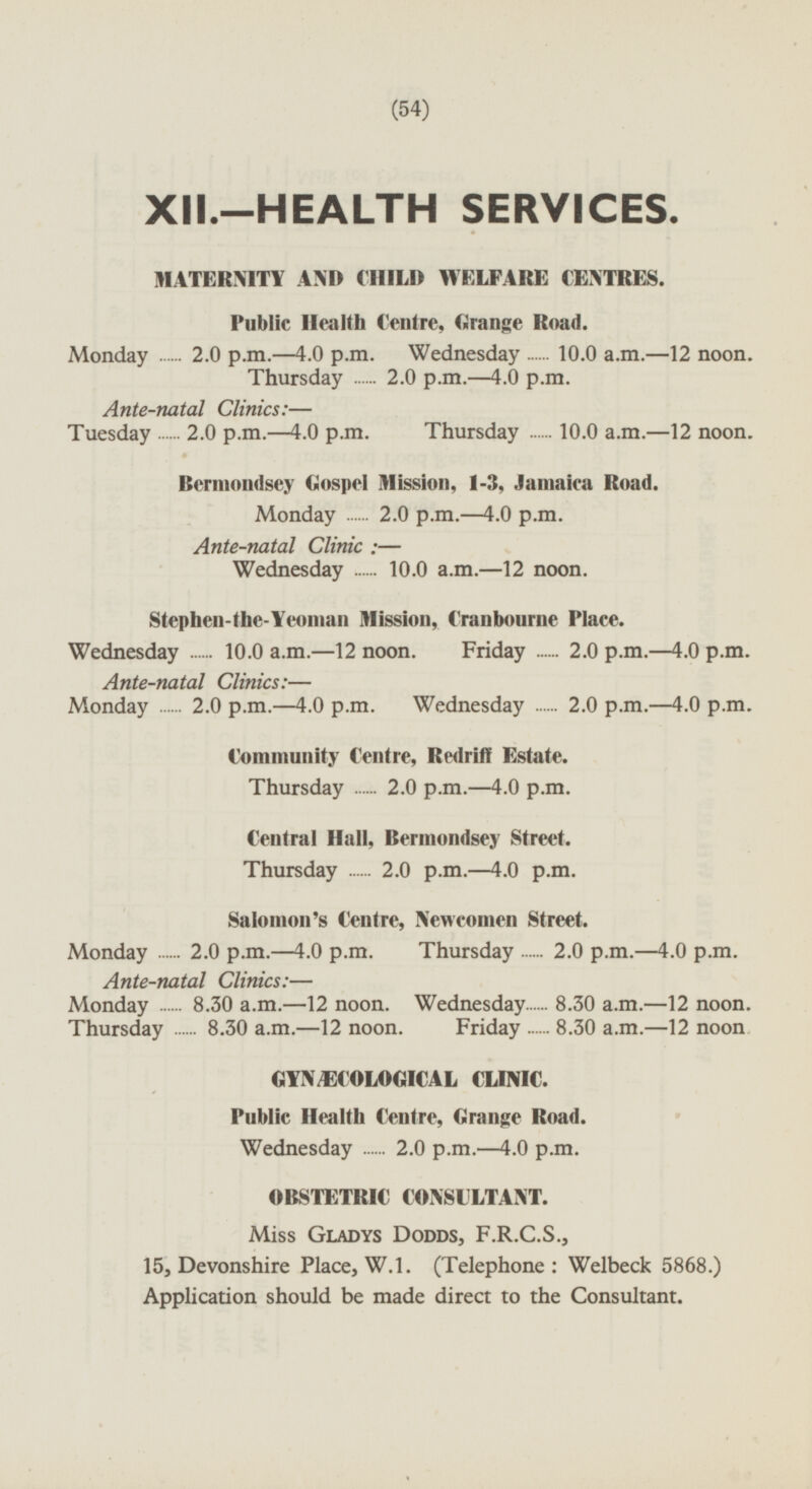 XII.-HEALTH SERVICES. MATERNITY AND CHILD WELFARE CENTRES. Public Health Centre, Grange Road. Monday 2.0 p.m.-4.0 p.m. Wednesday 10.0 a.m.-12 noon. Thursday 2.0 p.m.-4.0 p.m. Ante-natal Clinics:— Tuesday 2.0 p.m.-4.0 p.m. Thursday 10.0 a.m.-12 noon. Bermondsey Gospel Mission, 1-3, Jamaica Road. Monday 2.0 p.m.-4.0 p.m. Ante-natal Clinic : — Wednesday 10.0 a.m.-12 noon. Stephen-the-Yeoman Mission, franbourne Place. Wednesday 10.0 a.m.-12 noon. Friday 2.0 p.m.-4.0 p.m. Ante-natal Clinics:— Monday 2.0 p.m.-4.0 p.m. Wednesday 2.0 p.m-4.0 p.m. Community Centre, Redriff Estate. Thursday 2.0 p.m.-4.0 p.m. Central Hall, Bermondsey Street. Thursday 2.0 p.m.-4.0 p.m. Salomon's Centre, Newcomen Street. Monday 2.0 p.m.-4.0 p.m. . Thursday 2.0 p.m.-4.0 p.m. Ante-natal Clinics:— Monday 8.30 a.m.-12 noon. Wednesday 8.30 a.m.-12 noon. Thursday 8.30 a.m. -12 noon. Friday 8.30 a.m. -12 noon GYNÆECOLOGICAL CLINIC. Public Health Centre, Grange Road. Wednesday 2.0 p.m-4.0 p.m. OBSTETRIC CONSULTANT. Miss Gladys Dodds, F.R.C.S., 15, Devonshire Place, W.1. (Telephone: Welbeck 5868.) Application should be made direct to the Consultant.