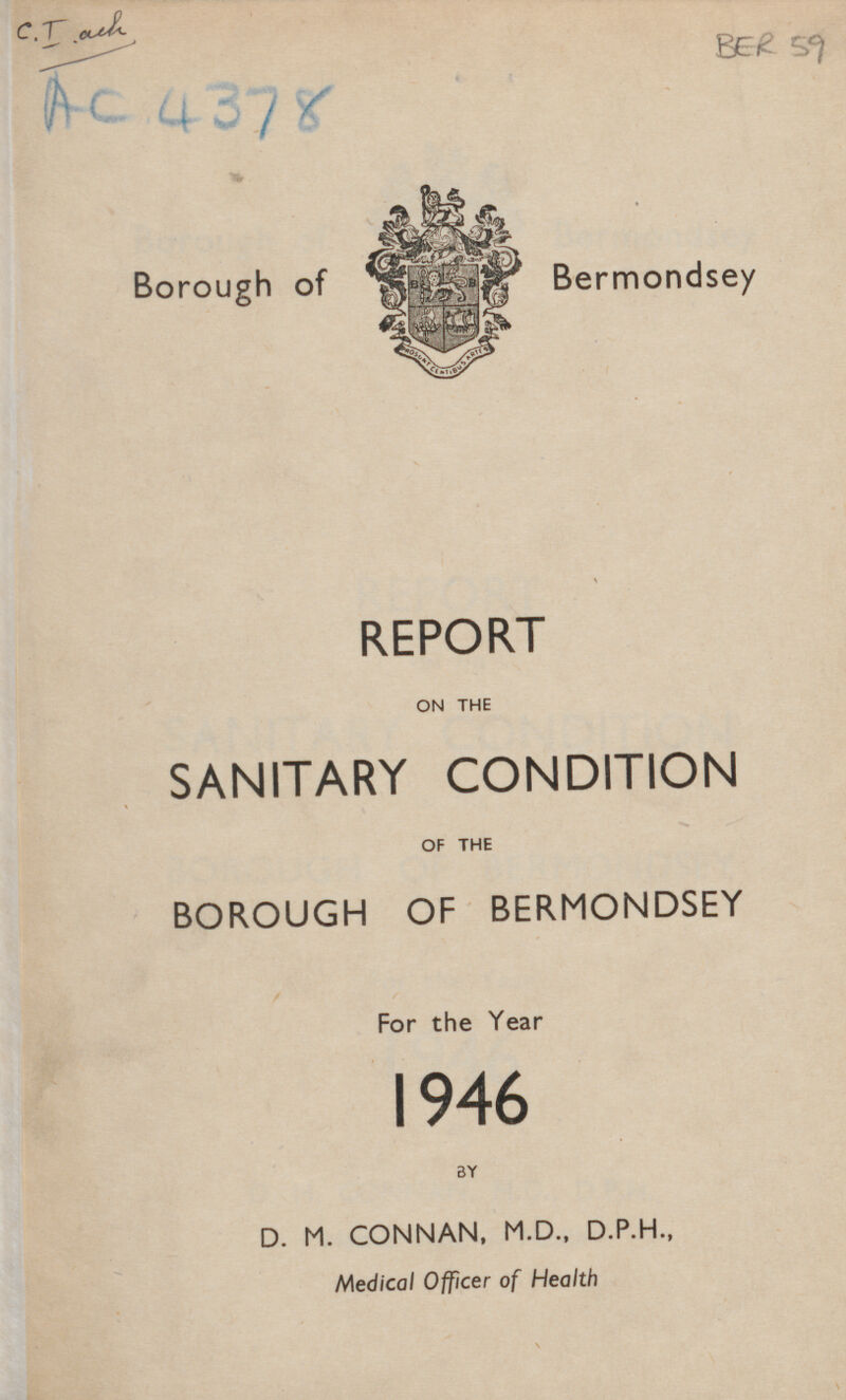 C.T. ach AC. 4378 BER 59 Borough of Bermondsey REPORT ON THE SANITARY CONDITION OF THE BOROUGH OF BERMONDSEY For the Year 1946 BY D. M. CONNAN, M.D., D.P.H., Medical Officer of Health