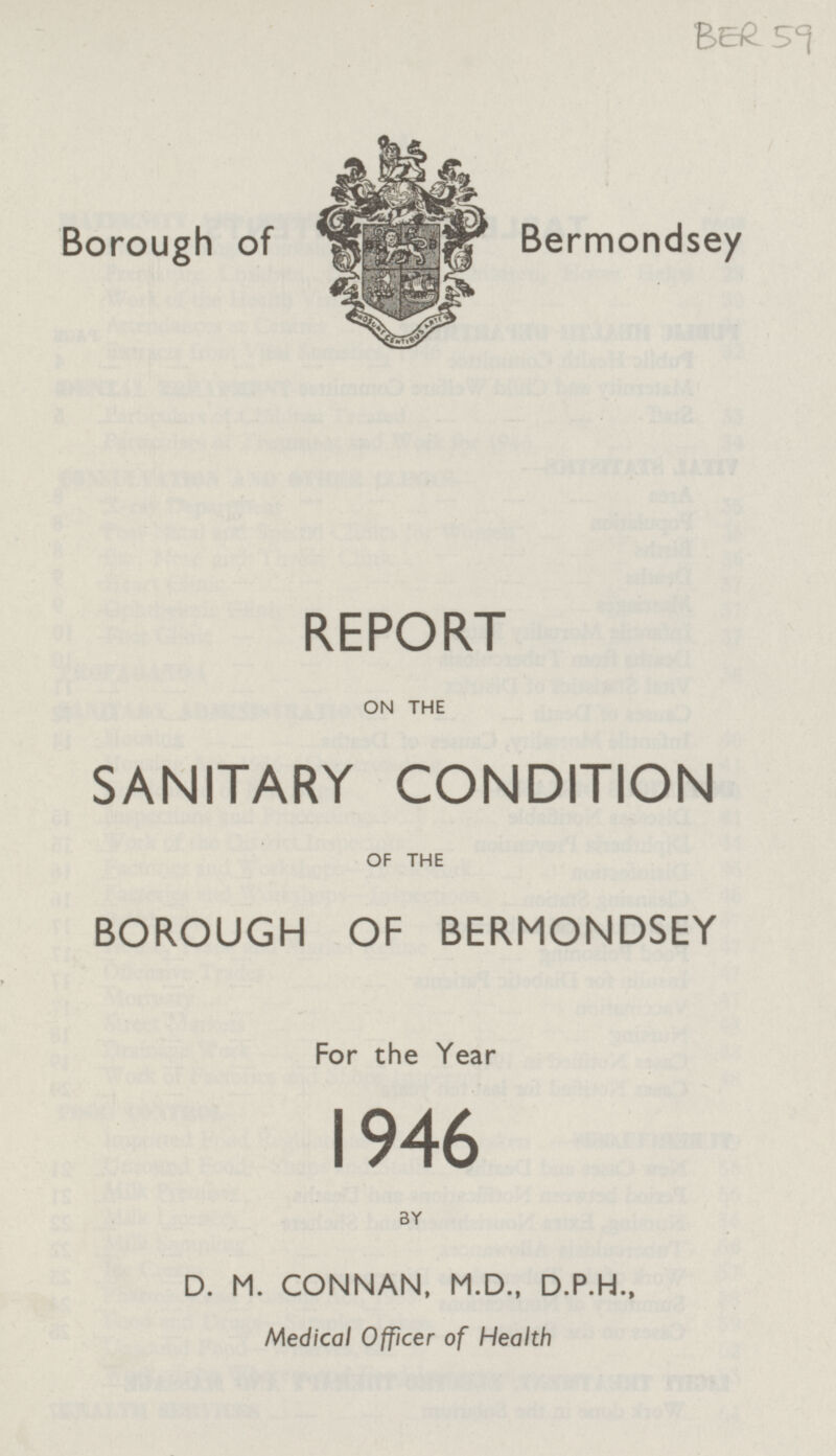 BER 59 Borough of Bermondsey REPORT ON THE SANITARY CONDITION OF THE BOROUGH OF BERMONDSEY For the Year 1946 BY D. M. CONNAN, M.D., D.P.H., Medical Officer of Health