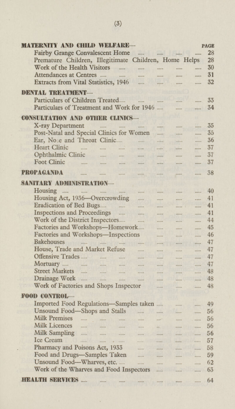 MATERNITY AND CHILD WELFARE— PAGE Fairby Grange Convalescent Home 28 Premature Children, Illegitimate Children, Home Helps 28 Work of the Health Visitors 30 Attendances at Centres 31 Extracts from Vital Statistics, 1946 32 DENTAL TREATMENT — Particulars of Children Treated 33 Particulars of Treatment and Work for 1946 34 CONSULTATION AND OTHER CLINICS— X-ray Department 35 Post-Natal and Special Clinics for Women 35 Ear, Nose and Throat Clinic 36 Heart Clinic 37 Ophthalmic Clinic 37 Foot Clinic 37 PROPAGANDA 38 SANITARY ADMINISTRATION — Housing 40 Housing Act, 1936 —Overcrowding 41 Eradication of Bed Bugs 41 Inspections and Proceedings 41 Work of the District Inspectors 44 Factories and Workshops—Homework 45 Factories and Workshops—Inspections 46 Bakehouses 47 House, Trade and Market Refuse 47 Offensive Trades 47 Mortuary 47 Street Markets 48 Drainage Work 48 Work of Factories and Shops Inspector 48 FOOD CONTROL- Imported Food Regulations—Samples taken 49 Unsound Food—Shops and Stalls 56 Milk Premises 56 Milk Licences 56 Milk Sampling 56 Ice Cream 57 Pharmacy and Poisons Act, 1933 58 Food and Drugs—Samples Taken 59 Unsound Food —Wharves, etc 62 Work of the Wharves and Food Inspectors 63 HEALTH SERVICES 64