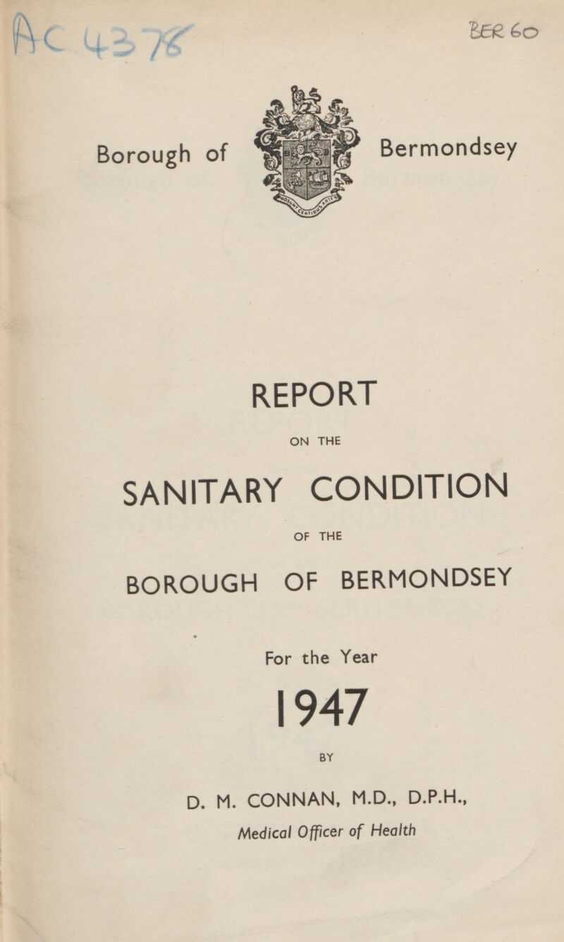 Ac 4378 BER 60 Borough of Bermondsey REPORT ON THE SANITARY CONDITION OF THE BOROUGH OF BERMONDSEY For the Year 1947 BY D. M. CONNAN, M.D., D.P.H., Medical Officer of Health