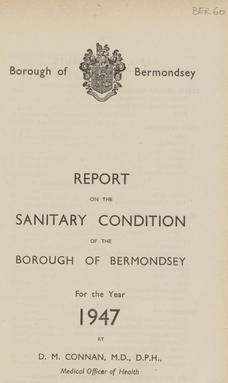 BER 60 Borough of Bermondsey REPORT ON THE SANITARY CONDITION OF THE BOROUGH OF BERMONDSEY For the Year 1947 BY D. M. CONNAN, M.D., D.P.H., Medical Officer of Health