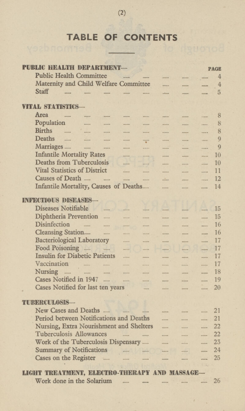 TABLE OF CONTENTS PUBLIC HEALTH DEPARTMENT— PAGE Public Health Committee 4 Maternity and Child Welfare Committee 4 Staff 5 VITAL STATISTICS— Area 8 Population 8 Births 8 Deaths 9 Marriages 9 Infantile Mortality Rates 10 Deaths from Tuberculosis 10 Vital Statistics of District 11 Causes of Death 12 Infantile Mortality, Causes of Deaths 14 INFECTIOUS DISEASES— Diseases Notifiable 15 Diphtheria Prevention 15 Disinfection 16 Cleansing Station 16 Bacteriological Laboratory 17 Food Poisoning 17 Insulin for Diabetic Patients 17 Vaccination 17 Nursing 18 Cases Notified in 1947 19 Cases Notified for last ten years 20 TUBERCULOSIS— New Cases and Deaths 21 Period between Notifications and Deaths 21 Nursing, Extra Nourishment and Shelters 22 Tuberculosis Allowances 22 Work of the Tuberculosis Dispensary 23 Summary of Notifications 24 Cases on the Register 25 LIGHT TREATMENT, ELECTRO-THERAPY AND MASSAGE— Work done in the Solarium 26