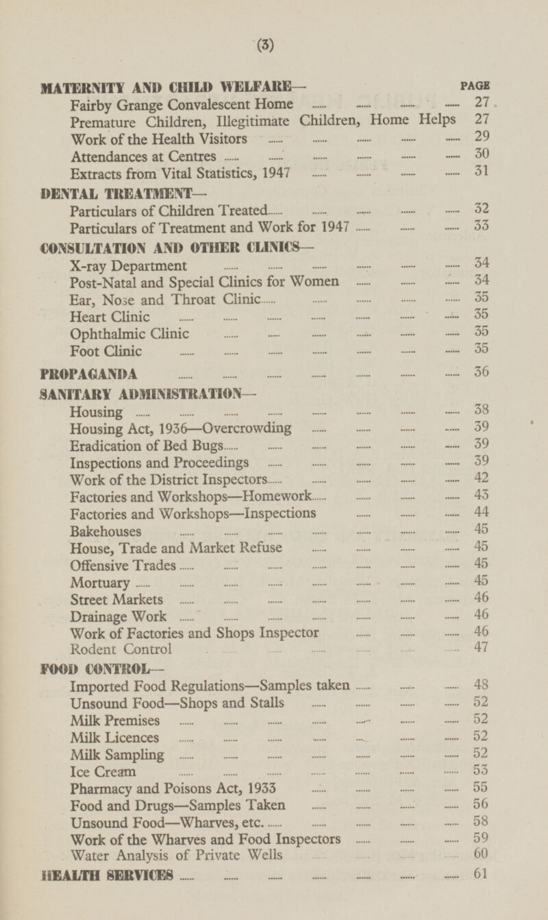 MATERNITY AND CHILD WELFARE— PAGE Fairby Grange Convalescent Home 27 Premature Children, Illegitimate Children, Home Helps 27 Work of the Health Visitors 29 Attendances at Centres 30 Extracts from Vital Statistics, 1947 31 DENTAL TREATMENT — Particulars of Children Treated 32 Particulars of Treatment and Work for 1947 33 CONSULTATION AND OTHER CLINICS— X-ray Department 34 Post-Natal and Special Clinics for Women 34 Ear, Nose and Throat Clinic 35 Heart Clinic 35 Ophthalmic Clinic 35 Foot Clinic 35 PROPAGANDA 36 SANITARY ADMINISTRATION— Housing 38 Housing Act, 1936—Overcrowding 39 Eradication of Bed Bugs 39 Inspections and Proceedings 39 Work of the District Inspectors 42 Factories and Workshops—Homework 43 Factories and Workshops—Inspections 44 Bakehouses 45 House, Trade and Market Refuse 45 Offensive Trades 45 Mortuary 45 Street Markets 46 Drainage Work 46 Work of Factories and Shops Inspector 46 Rodent Control 47 FOOD CONTROL— Imported Food Regulations —Samples taken 48 Unsound Food —Shops and Stalls 52 Milk Premises 52 Milk Licences 52 Milk Sampling 52 Ice Cream 53 Pharmacy and Poisons Act, 1933 55 Food and Drugs—Samples Taken 56 Unsound Food—Wharves, etc. 58 Work of the Wharves and Food Inspectors 59 Water Analysis of Private Wells 60 HEALTH SERVICES 61