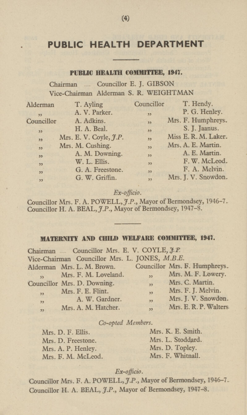 PUBLIC HEALTH DEPARTMENT PUBLIC HEALTH COMMITTEE, 1947. Chairman Councillor E. J. GIBSON Vice-Chairman Alderman S. R. WEIGHTMAN Alderman T. Ayling Councillor T. Hendy. „ A.V. Parker. „ P.G. Henley. „ Mrs. F. Humphreys. Councillor A. Adkins. „ H.A. Beal. „ S.J. Jaanus. „ Mrs. E.V. Coyle, J.P. „ Miss E.R.M. Laker. „ Mrs. A.E. Martin. „ Mrs. M. Cushing. „ A.M. Downing. „ A.E. Martin. „ F.W. McLeod. „ W.L. Ellis. „ F.A. Melvin. „ G.A. Freestone. „ G.W. Griffin. „ Mrs. J.V. Snowdon. Ex-officio. Councillor Mrs. F.A. POWELL, J.P., Mayor of Bermondsey, 1946-7. Councillor H.A. BEAL, J.P., Mayor of Bermondsey, 1947-8. MATERNITY AND CHILD WELFARE COMMITTEE, 1947. Chairman Councillor Mrs. E. V. COYLE, J.P. Vice-Chairman Councillor Mrs. L. JONES, M.B.E. Alderman Mrs. L.M. Brown. Councillor Mrs. F. Humphreys. „ Mrs. M.F. Lowery. „ Mrs. F.M. Loveland. Councillor Mrs. D. Downing. „ Mrs. C. Martin. „ Mrs. F.E. Flint. „ Mrs. F.J. Melvin. „ A.W. Gardner. „ Mrs. J.V. Snowdon. „ Mrs. A.M. Hatcher. „ Mrs. E.R.P. Walters Co-opted Members. Mrs. D.F. Ellis. Mrs. K.E. Smith. Mrs. D. Freestone. Mrs. L. Stoddard. Mrs. A.P. Henley. Mrs. D. Topley. Mrs. F. Whitnall. Mrs. F.M. McLeod. Ex-officio. Councillor Mrs. F.A. POWELL, J.P., Mayor of Bermondsey, 1946-7. Councillor H.A. BEAL, J.P., Mayor of Bermondsey, 1947-8.