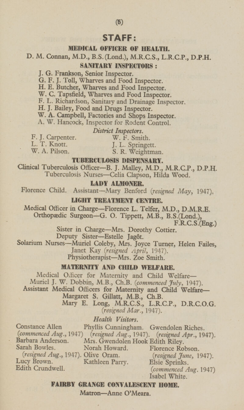 STAFF: MEDICAL OFFICER OF HEALTH. D.M. Connan, M.D., B.S.(Lond.), M.R.C.S., L.R.C.P., D.P.H. SANITARY INSPECTORS: J.G. Frankson, Senior Inspector. G.F.J. Toll, Wharves and Food Inspector. H.E. Butcher, Wharves and Food Inspector. W.C. Tapsfield, Wharves and Food Inspector. F.L. Richardson, Sanitary and Drainage Inspector. H.J. Bailey, Food and Drugs Inspector. W.A. Campbell, Factories and Shops Inspector. A.W. Hancock, Inspector for Rodent Control. District Inspectors. F.J. Carpenter. W.F. Smith. L.T. Knott. J.L. Springett. W.A. Pilson. S.R. Weightman. TUBERCULOSIS DISPENSARY. Clinical Tuberculosis Officer —B.J. Malley, M.D., M.R.C.P., D.P.H. Tuberculosis Nurses —Celia Clapson, Hilda Wood. LADY ALMONER. Florence Child. Assistant—Mary Benford (resigned May, 1947). LIGHT TREATMENT CENTRE. Medical Officer in Charge—Florence L. Telfer, M.D., D.M.R.E. Orthopædic Surgeon—G.O. Tippett, M.B., B.S.(Lond.), F.R.C.S.(Eng.) Sister in Charge—Mrs. Dorothy Cottier. Deputy Sister—Estelle Jagôt. Solarium Nurses —Muriel Coleby, Mrs. Joyce Turner, Helen Failes, Janet Kay (resigned April, 1947). Physiotherapist—Mrs. Zoe Smith. MATERNITY AND CHILD WELFARE. Medical Officer for Maternity and Child Welfare — Muriel J.W. Dobbin, M.B., Ch.B. (commenced July, 1947). Assistant Medical Officers for Maternity and Child Welfare— Margaret S. Gillatt, M.B., Ch.B. Mary E. Long, M.R.C.S., L.R.C.P., D.R.C.O.G. (resigned Mar., 1947). Health Visitors. Constance Allen (commenced Aug., 1947) Phyllis Cunningham. (resigned Aug., 1947). Gwendolen Riches. (resigned Apr., 1947). Barbara Anderson. Mrs. Gwendolen Hook Edith Riley. Sarah Bowles. (resigned Aug., 1947). Norah Howard. Florence Robson. (resigned June, 1947). Olive Oram. Lucy Brown. Kathleen Parry. Elsie Sprinks. (commenced Aug. 1947) Edith Crundwell. Isabel White. FAIRBY GRANGE CONVALESCENT HOME. Matron—Anne O'Meara.