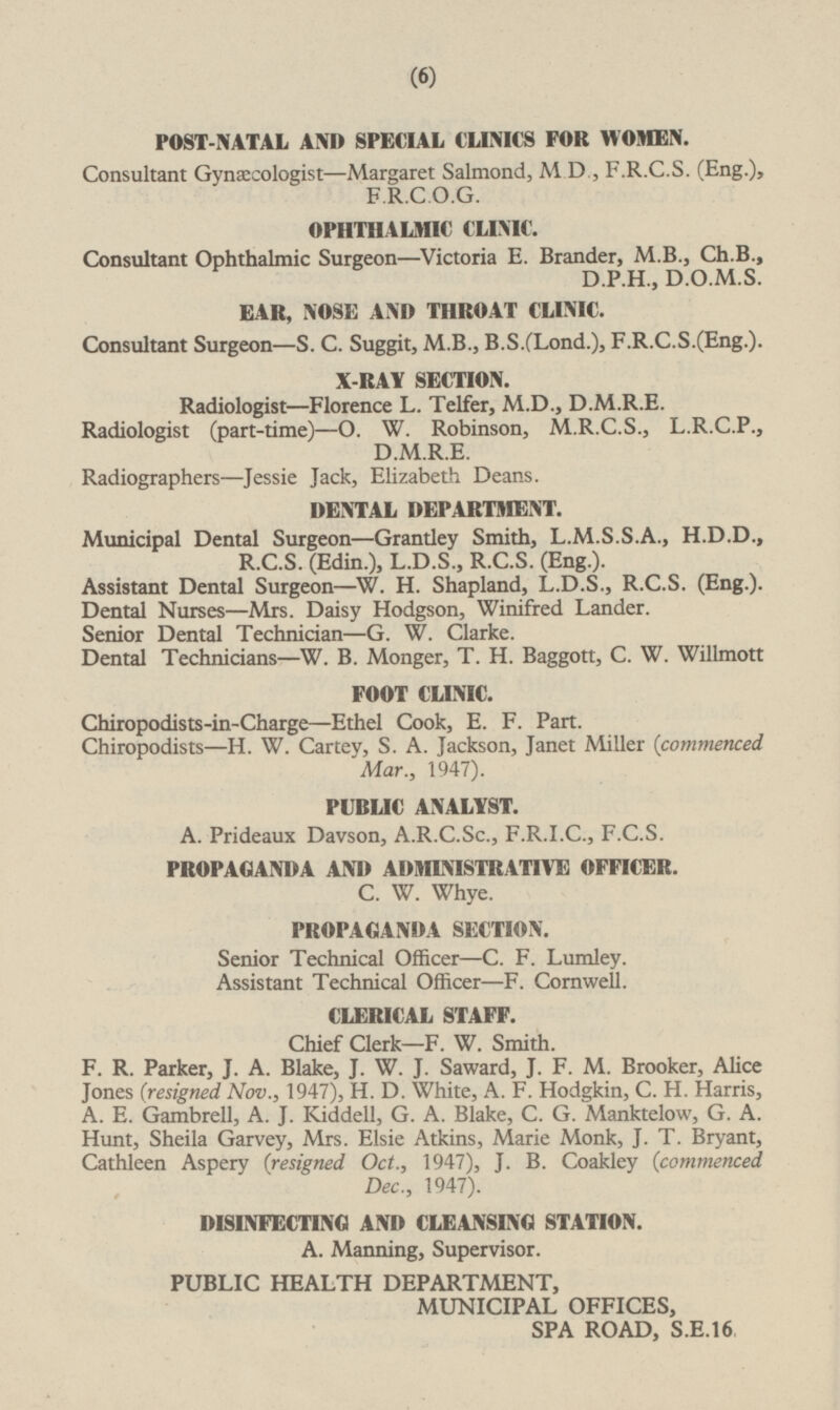 POST-NATAL AND SPECIAL CLINICS FOR WOMEN. Consultant Gynæcologist —Margaret Salmond, M.D., F.R.C.S. (Eng.), F.R.C.O.G. OPHTHALMIC CLINIC. Consultant Ophthalmic Surgeon—Victoria E. Brander, M.B., Ch.B., D.P.H., D.O.M.S. EAR, NOSE AND THROAT CLINIC. Consultant Surgeon—S.C. Suggit, M.B., B.S.(Lond.), F.R.C.S.(Eng.). X-RAY SECTION. Radiologist—Florence L. Telfer, M.D., D.M.R.E. Radiologist (part-time) —O. W. Robinson, M.R.C.S., L.R.C.P., D.M.R.E. Radiographers—Jessie Jack, Elizabeth Deans. DENTAL DEPARTMENT. Municipal Dental Surgeon—Grantley Smith, L.M.S.S.A., H.D.D., R.C.S. (Edin.), L.D.S., R.C.S. (Eng.). Assistant Dental Surgeon —W.H. Shapland, L.D.S., R.C.S. (Eng.). Dental Nurses —Mrs. Daisy Hodgson, Winifred Lander. Senior Dental Technician —G. W. Clarke. Dental Technicians —W. B. Monger, T. H. Baggott, C.W. Willmott FOOT CLINIC. Chiropodists-in-Charge—Ethel Cook, E.F. Part. Chiropodists —H.W. Cartey, S.A. Jackson, Janet Miller (commenced Mar., 1947). PUBLIC ANALYST. A. Prideaux Davson, A.R.C.Sc., F.R.I.C., F.C.S. PROPAGANDA AND ADMINISTRATIVE OFFICER. C.W. Whye. PROPAGANDA SECTION. Senior Technical Officer—C.F. Lumley. Assistant Technical Officer—F. Cornwell. CLERICAL STAFF. Chief Clerk—F.W. Smith. F.R. Parker, J.A. Blake, J.W.J. Saward, J.F.M. Brooker, Alice Jones (resigned Nov., 1947), H.D. White, A.F. Hodgkin, C.H. Harris, A.E. Gambrell, A.J. Kiddell, G.A. Blake, C.G. Manktelow, G.A. Hunt, Sheila Garvey, Mrs. Elsie Atkins, Marie Monk, J.T. Bryant, Cathleen Aspery (resigned Oct., 1947), J.B. Coakley (commenced Dec., 1947). DISINFECTING AND CLEANSING STATION. A. Manning, Supervisor. PUBLIC HEALTH DEPARTMENT, MUNICIPAL OFFICES, SPA ROAD, S.E.16