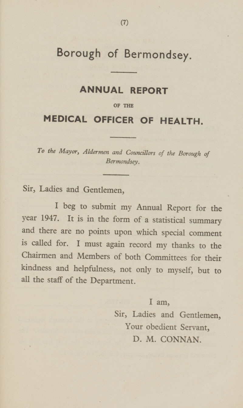 Borough of Bermondsey. ANNUAL REPORT OF THE MEDICAL OFFICER OF HEALTH. To the Mayor, Aldermen and Councillors of the Borough of Bermondsey. Sir, Ladies and Gentlemen, I beg to submit my Annual Report for the year 1947. It is in the form of a statistical summary and there are no points upon which special comment is called for. I must again record my thanks to the Chairmen and Members of both Committees for their kindness and helpfulness, not only to myself, but to all the staff of the Department. I am, Sir, Ladies and Gentlemen, Your obedient Servant, D.M. CONNAN.