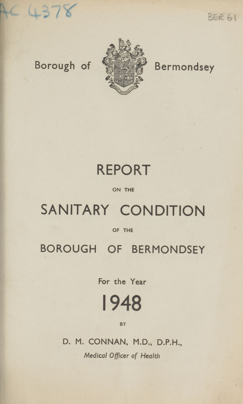 AC 4378 BER 61 Borough of Bermondsey REPORT ON THE SANITARY CONDITION OF THE BOROUGH OF BERMONDSEY For the Year 1948 BY D. M. CONNAN, M.D., D.P.H., Medical Officer of Health