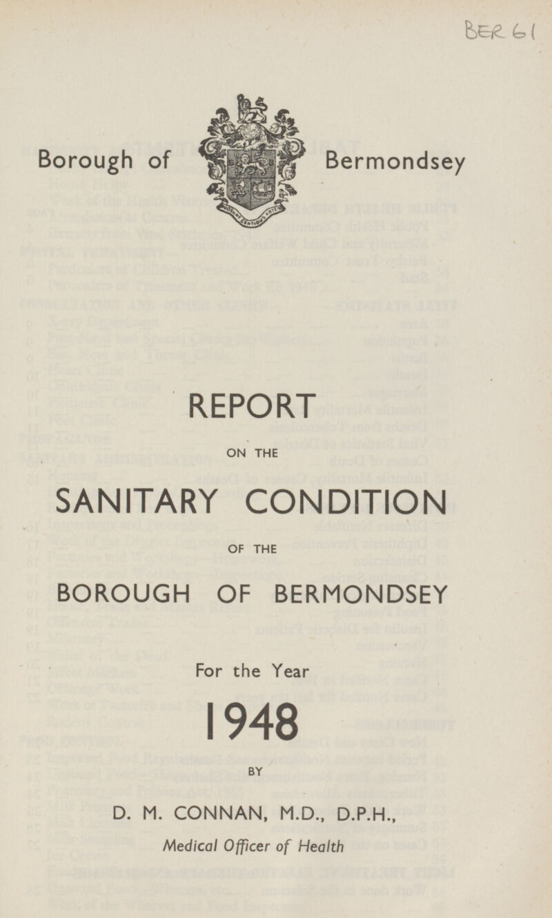 BER 61 Borough of Bermondsey REPORT ON THE SANITARY CONDITION OF THE BOROUGH OF BERMONDSEY For the Year 1948 BY D. M. CONNAN, M.D., D.P.H., Medical Officer of Health