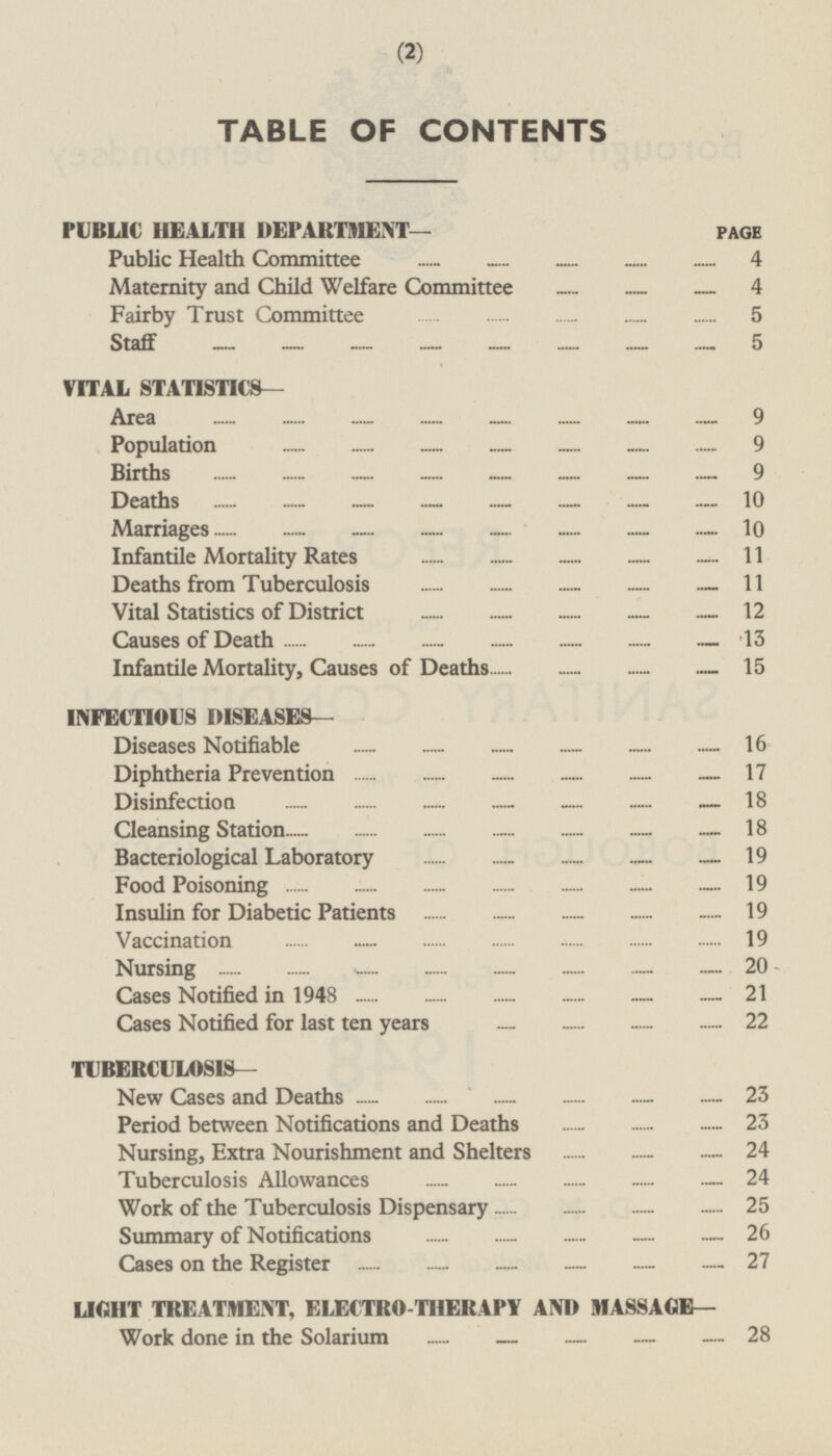 TABLE OF CONTENTS PUBLIC HEALTH DEPARTMENT— Public Health Committee 4 Maternity and Child Welfare Committee 4 Fairby Trust Committee 5 Staff 5 VITAL STATISTICS— Area 9 Population 9 Births 9 Deaths 10 Marriages 10 Infantile Mortality Rates 11 Deaths from Tuberculosis 11 Vital Statistics of District 12 Causes of Death 13 Infantile Mortality, Causes of Deaths 15 INFECTIOUS DISEASES— Diseases Notifiable 16 Diphtheria Prevention 17 Disinfection 18 Cleansing Station 18 Bacteriological Laboratory 19 Food Poisoning 19 Insulin for Diabetic Patients 19 Vaccination 19 Nursing 20 Cases Notified in 1948 21 Cases Notified for last ten years 22 TUBERCULOSIS— New Cases and Deaths 23 Period between Notifications and Deaths 23 Nursing, Extra Nourishment and Shelters 24 Tuberculosis Allowances 24 Work of the Tuberculosis Dispensary 25 Summary of Notifications 26 Cases on the Register 27 LIGHT TREATMENT, ELECTRO-THERAPY AND MASSAGE— Work done in the Solarium 28