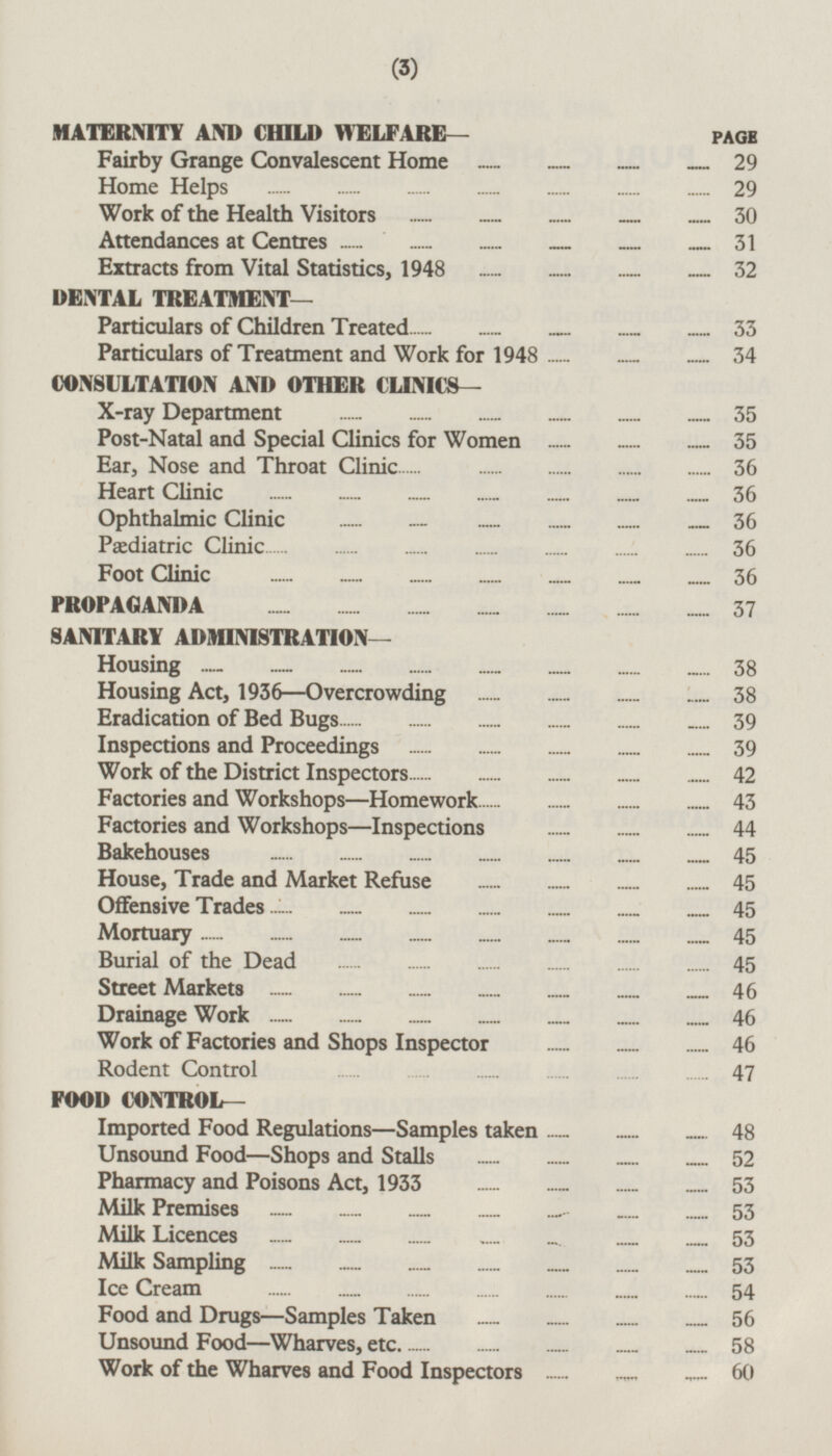 MATERNITY AND CHILD WELFARE— PAGE Fairby Grange Convalescent Home 29 Home Helps 29 Work of the Health Visitors 30 Attendances at Centres 31 Extracts from Vital Statistics, 1948 32 DENTAL TREATMENT— Particulars of Children Treated 33 Particulars of Treatment and Work for 1948 34 CONSULTATION AND OTHER CLINICS- X-ray Department 35 Post-Natal and Special Clinics for Women 35 Ear, Nose and Throat Clinic 36 Heart Clinic 36 Ophthalmic Clinic 36 Pædiatric Clinic 36 Foot Clinic 36 PROPAGANDA 37 SANITARY ADMINISTRATION— Housing 38 Housing Act, 1936 —Overcrowding 38 Eradication of Bed Bugs 39 Inspections and Proceedings 39 Work of the District Inspectors 42 Factories and Workshops—Homework 43 Factories and Workshops —Inspections 44 Bakehouses 45 House, Trade and Market Refuse 45 Offensive Trades 45 Mortuary 45 Burial of the Dead 45 Street Markets 46 Drainage Work 46 Work of Factories and Shops Inspector 46 Rodent Control 47 FOOD CONTROL- Imported Food Regulations—Samples taken 48 Unsound Food—Shops and Stalls 52 Pharmacy and Poisons Act, 1933 53 Milk Premises 53 Milk Licences 53 Milk Sampling 53 Ice Cream 54 Food and Drugs—Samples Taken 56 Unsound Food—Wharves, etc 58 Work of the Wharves and Food Inspectors 60