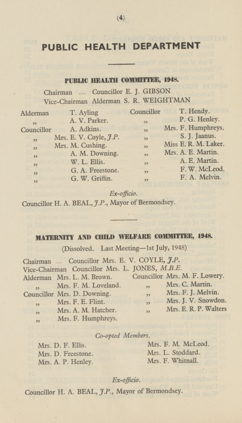 PUBLIC HEALTH DEPARTMENT PUBLIC HEALTH COMMITTEE, 1948. Chairman Councillor E. J. GIBSON Vice-Chairman Alderman S. R. WEIGHTMAN Alderman T. Ayling Councillor T.Hendy. „ A.V.Parker. „ P.G.Henley. Councillor A. Adkins. „ Mrs.F.Humphreys. „ Mrs.E.V.Coyle, J.P. „ S.J.Jaanus. „ Mrs.M.Cushing. „ Miss E.R.M.Laker. „ A.M.Downing. „ Mrs.A.E.Martin. „ W.L.Ellis. „ A.E.Martin. „ G.A.Freestone. „ F.W.McLeod. „ G.W.Griffin. „ F.A.Melvin. Ex-officio. Councillor H.A.BEAL, J.P., Mayor of Bermondsey. MATERNITY AND CHILD WELFARE COMMITTEE, 1948. (Dissolved. Last Meeting —1st July, 1948) Chairman Councillor Mrs. E.V.COYLE, J.P. Vice-Chairman Councillor Mrs. L. JONES, M.B.E. Alderman Mrs. L. M. Brown. Councillor Mrs. M. F. Lowery. „ Mrs. F. M. Loveland. „ Mrs. C. Martin. Councillor Mrs. D. Downing. „ Mrs. F. J. Melvin. „ Mrs. F. E. Flint. „ Mrs. J. V. Snowdon. „ Mrs. A. M. Hatcher. „ Mrs. E. R. P. Walters „ Mrs. F. Humphreys. Co-opted Members. Mrs. D. F. Ellis. Mrs. F. M. McLeod. Mrs. D. Freestone. Mrs. L. Stoddard. Mrs. A. P. Henley. Mrs. F. Whitnall. Ex-officio. Councillor H. A. BEAL, J.P., Mayor of Bermondsey.