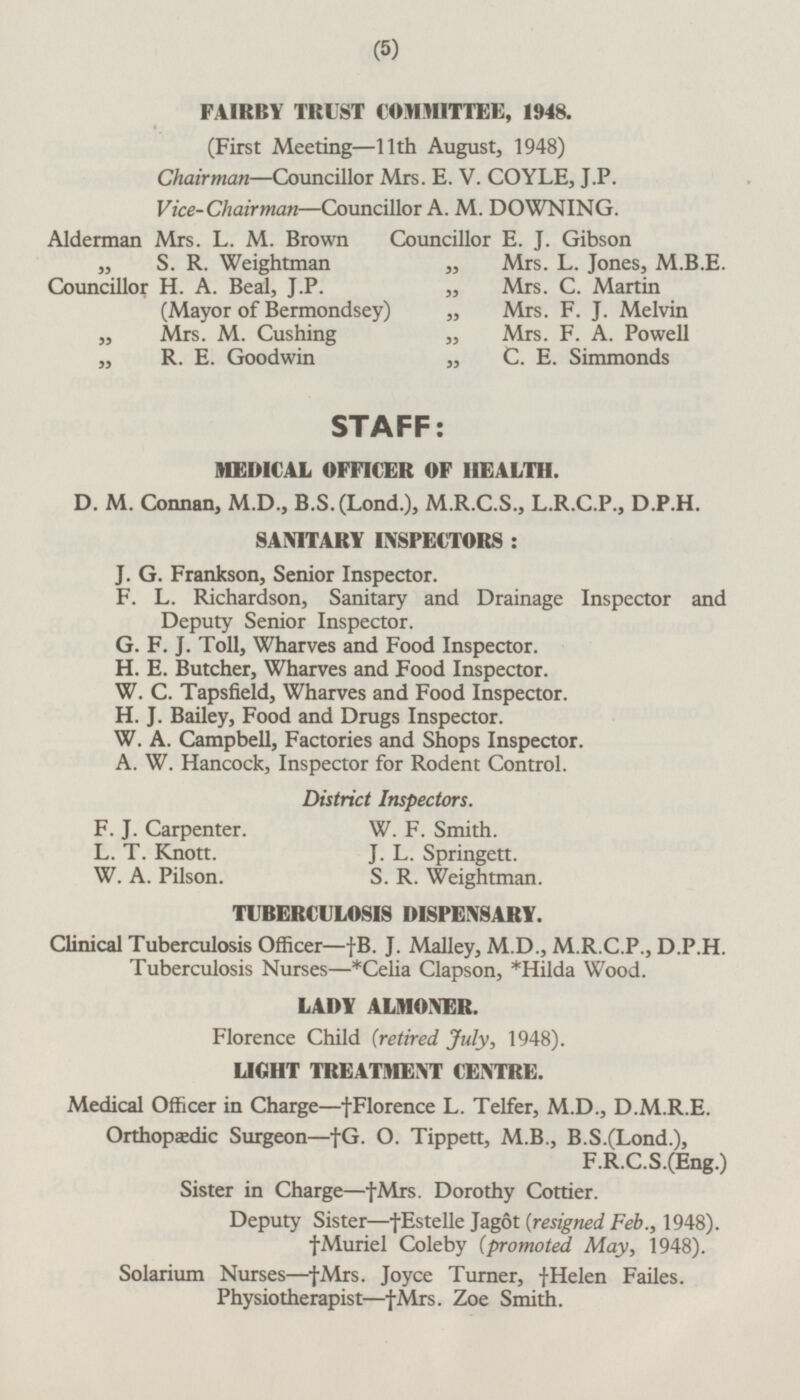 FAIRBY TRUST COMMITTEE, 1948. (First Meeting—11th August, 1948) Chairman—Councillor Mrs. E. V. COYLE, J.P. Vice-Chairman—Councillor A. M. DOWNING. Alderman Mrs. L. M. Brown Councillor E. J. Gibson „ S. R. Weightman „ Mrs. L. Jones, M.B.E. Councillor H. A. Beal, J.P. (Mayor of Bermondsey) „ Mrs. C. Martin „ Mrs. F. J. Melvin „ Mrs. M. Cushing „ Mrs. F. A. Powell „ R. E. Goodwin „ C. E. Simmonds STAFF: MEDICAL OFFICER OF HEALTH. D. M. Connan, M.D., B.S.(Lond.), M.R.C.S., L.R.C.P., D.P.H. SANITARY INSPECTORS : J.G.Frankson, Senior Inspector. F. L. Richardson, Sanitary and Drainage Inspector and Deputy Senior Inspector. G. F. J. Toll, Wharves and Food Inspector. H. E. Butcher, Wharves and Food Inspector. W. C. Tapsfield, Wharves and Food Inspector. H. J. Bailey, Food and Drugs Inspector. W.A. Campbell, Factories and Shops Inspector. A.W. Hancock, Inspector for Rodent Control. District Inspectors. F.J. Carpenter. W.F. Smith. L.T. Knott. J.L. Springett. W.A. Pilson. S.R.Weightman. TUBERCULOSIS DISPENSARY. Clinical Tuberculosis Officer —†B. J. Malley, M.D., M.R.C.P., D.P.H. Tuberculosis Nurses—*Celia Clapson, *Hilda Wood. LADY ALMONER. Florence Child (retired July, 1948). LIGHT TREATMENT CENTRE. Medical Officer in Charge—†Florence L. Telfer, M.D., D.M.R.E. Orthopædic Surgeon—†G. O. Tippett, M.8., B.S.(Lond.), F.R.C.S.(Eng.) Sister in Charge—†Mrs. Dorothy Cottier. Deputy Sister—†Estelle Jagot (resigned Feb., 1948). †Muriel Coleby (promoted May, 1948). Solarium Nurses—†Mrs. Joyce Turner, †Helen Failes. Physiotherapist—†Mrs. Zoe Smith.
