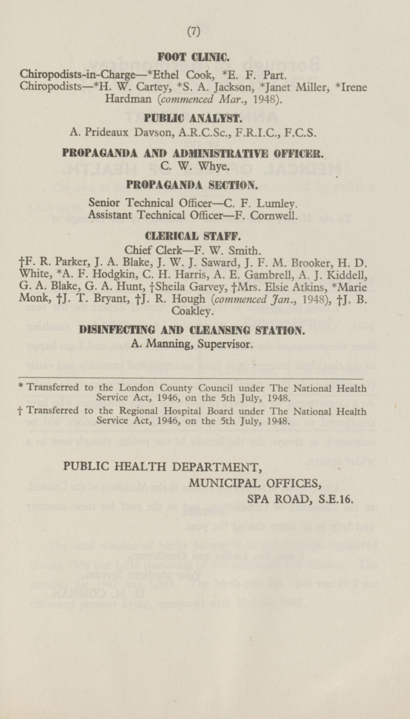 FOOT CLINIC. Chiropodists-in-Charge—*Ethel Cook, *E. F. Part. Chiropodists—*H.W. Cartey, *S.A.Jackson, *Janet Miller, *Irene Hardman (commenced Mar., 1948). PUBLIC ANALYST. A.Prideaux Davson, A.R.C.Sc., F.R.I.C., F.C.S. PROPAGANDA AND ADMINISTRATIVE OFFICER. C. W. Whye. PROPAGANDA SECTION. Senior Technical Officer —C. F. Lumley. Assistant Technical Officer —F. Cornwell. CLERICAL STAFF. Chief Clerk—F. W. Smith. †F. R. Parker, J.A. Blake, J.W. J. Saward, J.F. M. Brooker, H.D. White, *A.F. Hodgkin, C.H. Harris, A.E. Gambrell, A. J. Kiddell, G. A. Blake, G.A. Hunt, †Sheila Garvey, †Mrs. Elsie Atkins, *Marie Monk, †J. T. Bryant, †J. R. Hough (commenced Jan., 1948), †j. B. Coakley. DISINFECTING AND CLEANSING STATION. A.Manning, Supervisor. * Transferred to the London County Council under The National Health Service Act, 1946, on the 5th July, 1948. † Transferred to the Regional Hospital Board under The National Health Service Act, 1946, on the 5th July, 1948. PUBLIC HEALTH DEPARTMENT, MUNICIPAL OFFICES, SPA ROAD, S.E.16.