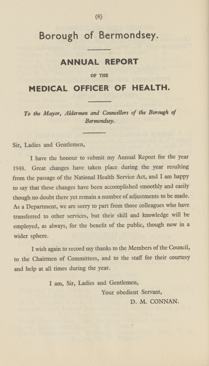 Borough of Bermondsey. ANNUAL REPORT OF THE MEDICAL OFFICER OF HEALTH. To the Mayor, Aldermen and Councillors of the Borough of Bermondsey. Sir, Ladies and Gentlemen, I have the honour to submit my Annual Report for the year 1948. Great changes have taken place during the year resulting from the passage of the National Health Service Act, and I am happy to say that these changes have been accomplished smoothly and easily though no doubt there yet remain a number of adjustments to be made. As a Department, we are sorry to part from those colleagues who have transferred to other services, but their skill and knowledge will be employed, as always, for the benefit of the public, though now in a wider sphere. I wish again to record my thanks to the Members of the Council, to the Chairmen of Committees, and to the staff for their courtesy and help at all times during the year. I am, Sir, Ladies and Gentlemen, Your obedient Servant, D. M. CONNAN.