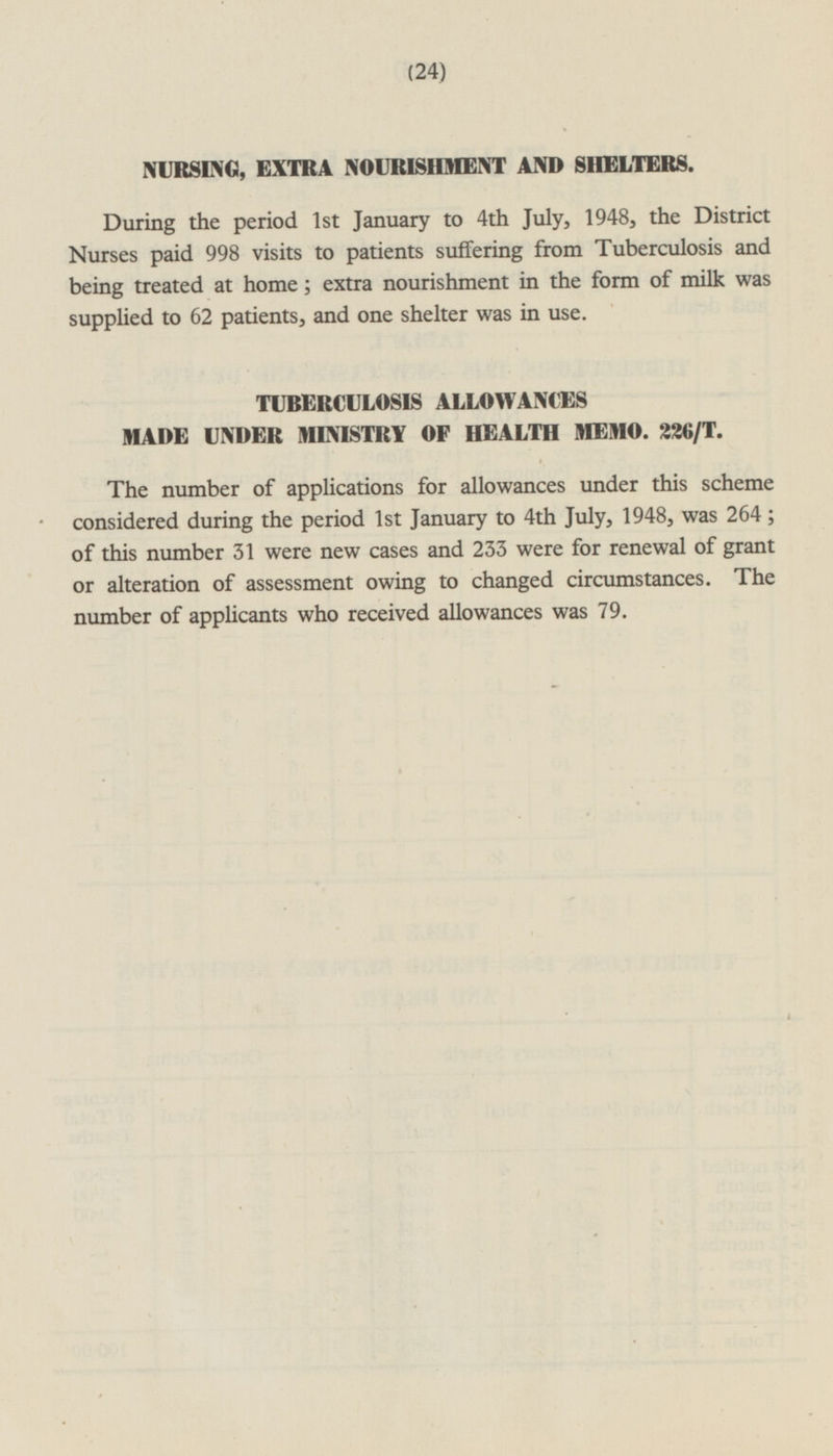 NURSING, EXTRA NOURISHMENT AND SHELTERS. During the period Ist January to 4th July, 1948, the District Nurses paid 998 visits to patients suffering from Tuberculosis and being treated at home; extra nourishment in the form of milk was supplied to 62 patients, and one shelter was in use. TUBERCULOSIS ALLOWANCES MADE UNDER MINISTRY OF HEALTH MEMO. 226/ T. The number of applications for allowances under this scheme considered during the period Ist January to 4th July, 1948, was 264; of this number 31 were new cases and 233 were for renewal of grant or alteration of assessment owing to changed circumstances. The number of applicants who received allowances was 79.