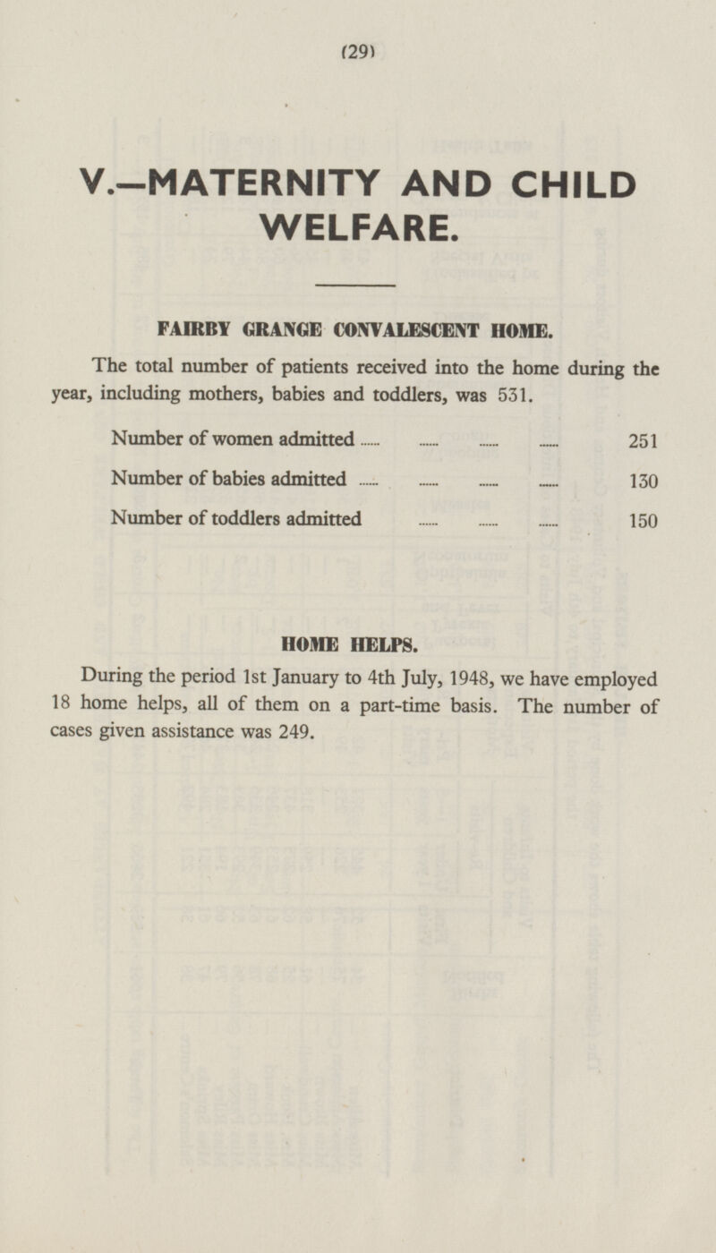 (29) V.—MATERNITY AND CHILD WELFARE. FAIRBY GRANGE CONVALESCENT HOME. The total number of patients received into the home during the year, including mothers, babies and toddlers, was 531. Number of women admitted 251 Number of babies admitted 130 Number of toddlers admitted 150 HOME HELPS. During the period 1st January to 4th July, 1948, we have employed 18 home helps, all of them on a part-time basis. The number of cases given assistance was 249.