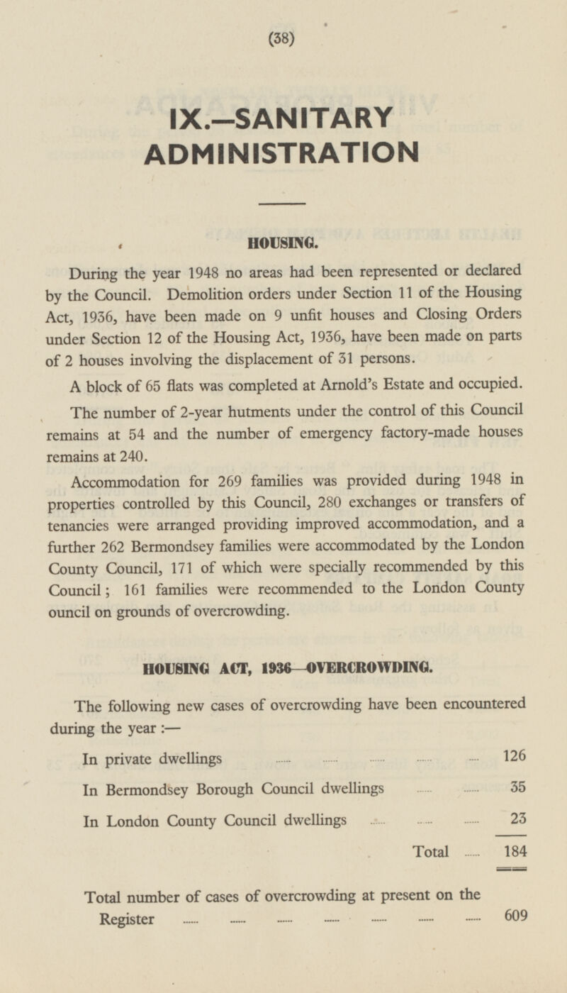 (38) IX.—SANITARY ADMINISTRATION HOUSING. During the year 1948 no areas had been represented or declared by the Council. Demolition orders under Section 11 of the Housing Act, 1936, have been made on 9 unfit houses and Closing Orders under Section 12 of the Housing Act, 1936, have been made on parts of 2 houses involving the displacement of 31 persons. A block of 65 flats was completed at Arnold's Estate and occupied. The number of 2-year hutments under the control of this Council remains at 54 and the number of emergency factory-made houses remains at 240. Accommodation for 269 families was provided during 1948 in properties controlled by this Council, 280 exchanges or transfers of tenancies were arranged providing improved accommodation, and a further 262 Bermondsey families were accommodated by the London County Council, 171 of which were specially recommended by this Council; 161 families were recommended to the London County ouncil on grounds of overcrowding. HOUSING ACT, 1936 —OVERCROWDING. The following new cases of overcrowding have been encountered during the year: — In private dwellings 126 In Bermondsey Borough Council dwellings 35 In London County Council dwellings 23 Total 184 Total number of cases of overcrowding at present on the Register 609