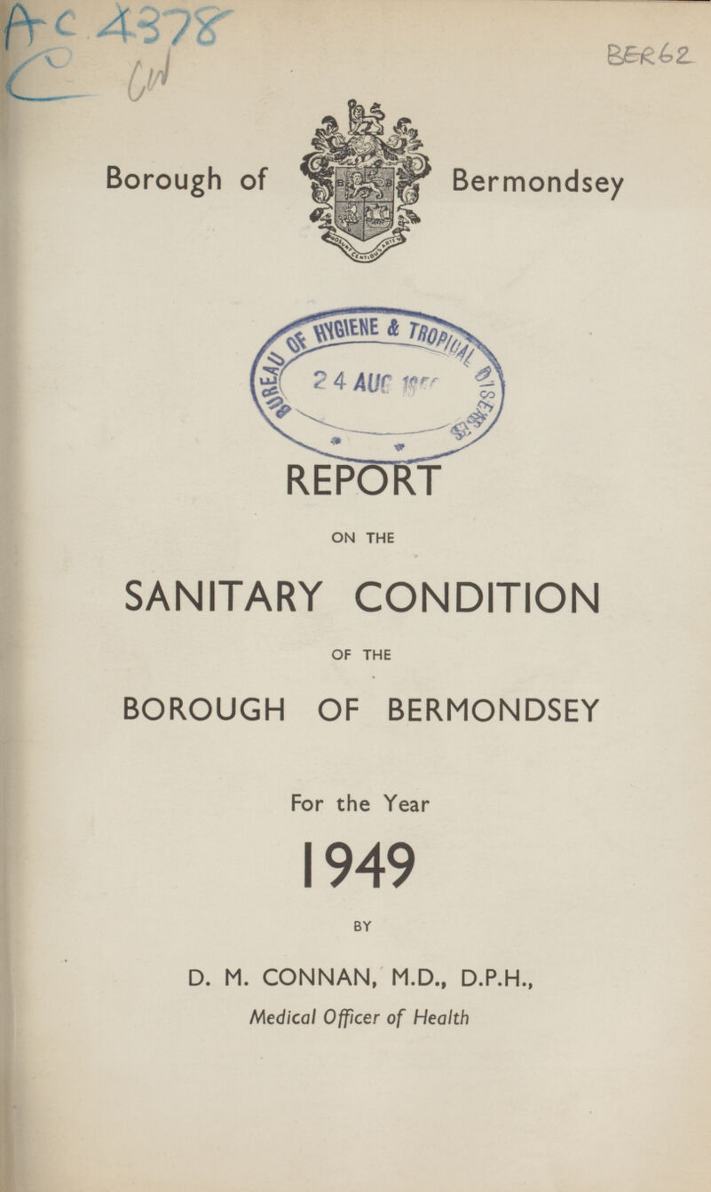 A c 4378 BER 62 Borough of Bermondsey REPORT ON THE SANITARY CONDITION OF THE BOROUGH OF BERMONDSEY For the Year 1949 BY D. M. CONNAN, M.D., D.P.H., Medical Officer of Health