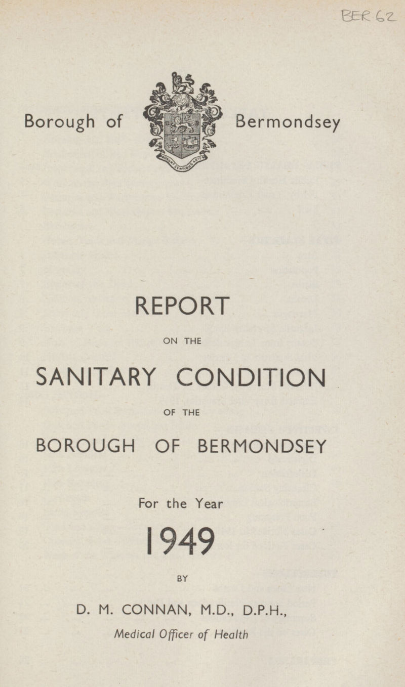 BER 62 Borough of Bermondsey REPORT ON THE SANITARY CONDITION OF THE BOROUGH OF BERMONDSEY For the Year 1949 BY D. M. CONNAN, M.D., D.P.H., Medical Officer of Health