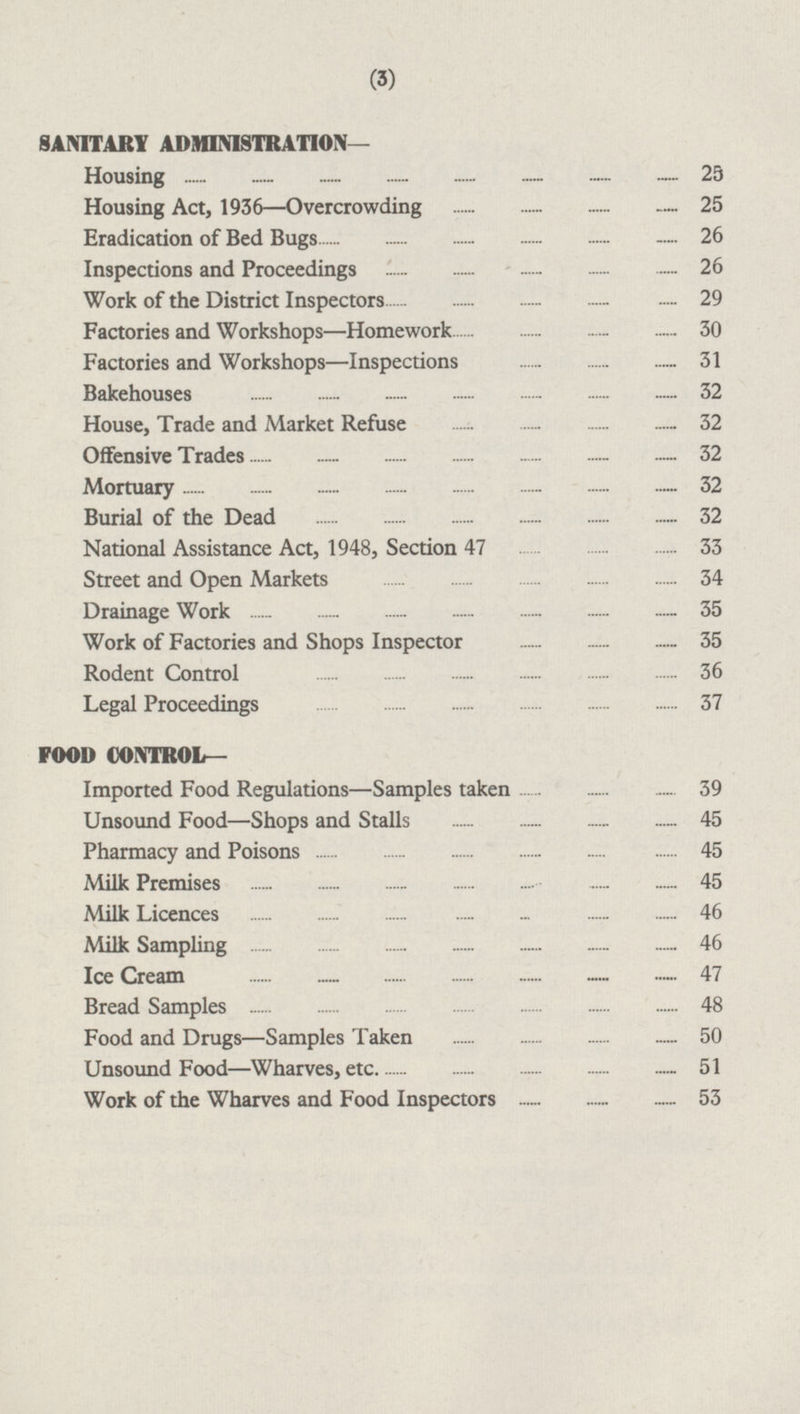 SANITARY ADMINISTRATION— Housing 25 Housing Act, 1936 —Overcrowding 25 Eradication of Bed Bugs 26 Inspections and Proceedings 26 Work of the District Inspectors 29 Factories and Workshops —Homework 30 Factories and Workshops —Inspections 31 Bakehouses 32 House, Trade and Market Refuse 32 Offensive Trades 32 Mortuary 32 Burial of the Dead 32 National Assistance Act, 1948, Section 47 33 Street and Open Markets 34 Drainage Work 35 Work of Factories and Shops Inspector 35 Rodent Control 36 Legal Proceedings 37 FOOD CONTROL— Imported Food Regulations —Samples taken 39 Unsound Food —Shops and Stalls 45 Pharmacy and Poisons 45 Milk Premises 45 Milk Licences 46 Milk Sampling 46 Ice Cream 47 Bread Samples 48 Food and Drugs —Samples Taken 50 Unsound Food —Wharves,etc. 51 Work of the Wharves and Food Inspectors 53