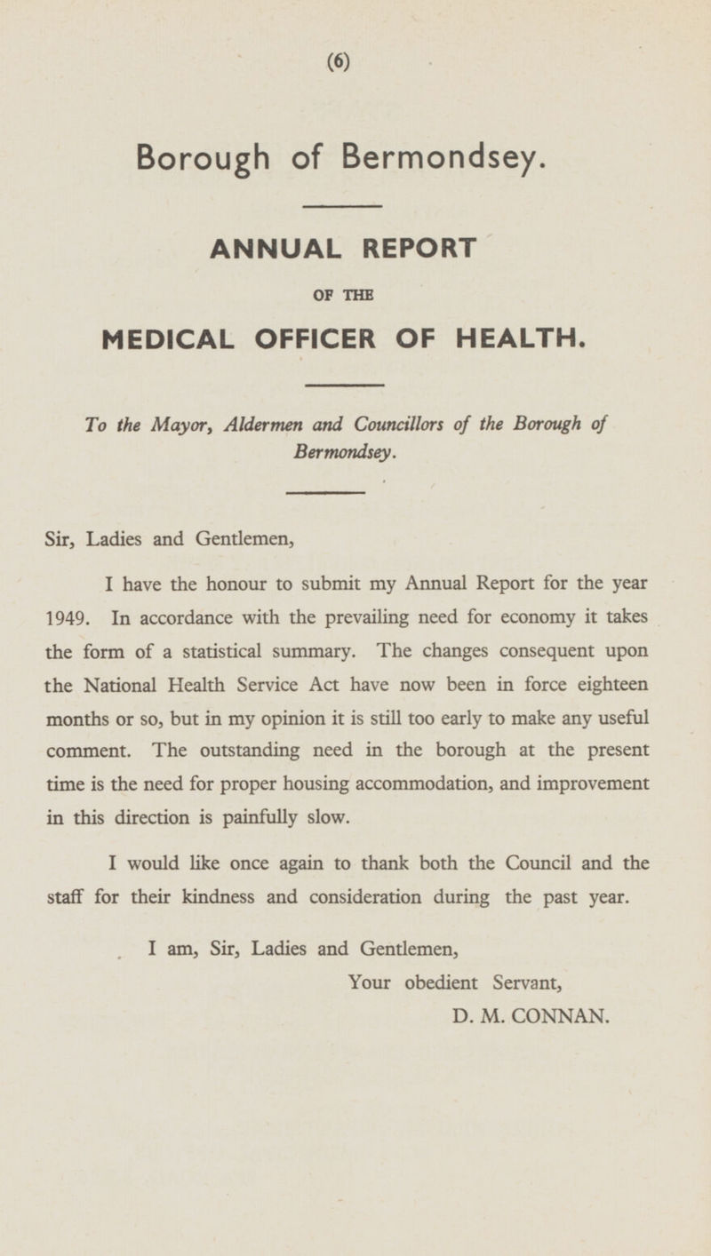 Borough of Bermondsey. ANNUAL REPORT OF THE MEDICAL OFFICER OF HEALTH. To the Mayor, Aldermen and Councillors of the Borough of Bermondsey. Sir, Ladies and Gentlemen, I have the honour to submit my Annual Report for the year 1949. In accordance with the prevailing need for economy it takes the form of a statistical summary. The changes consequent upon the National Health Service Act have now been in force eighteen months or so, but in my opinion it is still too early to make any useful comment. The outstanding need in the borough at the present time is the need for proper housing accommodation, and improvement in this direction is painfully slow. I would like once again to thank both the Council and the staff for their kindness and consideration during the past year. I am, Sir, Ladies and Gentlemen, Your obedient Servant, D.M.CONNAN.