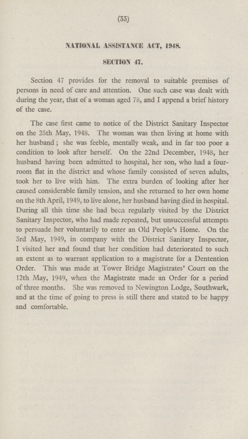 NATIONAL ASSISTANCE ACT, 1948. SECTION 47. Section 47 provides for the removal to suitable premises of persons in need of care and attention. One such case was dealt with during the year, that of a woman aged 78, and I append a brief history of the case. The case first came to notice of the District Sanitary Inspector on the 25th May, 1948. The woman was then living at home with her husband; she was feeble, mentally weak, and in far too poor a condition to look after herself. On the 22nd December, 1948, her husband having been admitted to hospital, her son, who had a fourroom flat in the district and whose family consisted of seven adults, took her to live with him. The extra burden of looking after her caused considerable family tension, and she returned to her own home on the 8th April, 1949, to live alone, her husband having died in hospital. During all this time she had been regularly visited by the District Sanitary Inspector, who had made repeated, but unsuccessful attempts to persuade her voluntarily to enter an Old People's Home. On the 3rd May, 1949, in company with the District Sanitary Inspector, I visited her and found that her condition had deteriorated to such an extent as to warrant application to a magistrate for a Dentention Order. This was made at Tower Bridge Magistrates' Court on the 12th May, 1949, when the Magistrate made an Order for a period of three months. She was removed to Newington Lodge, Southwark, and at the time of going to press is still there and stated to be happy and comfortable.