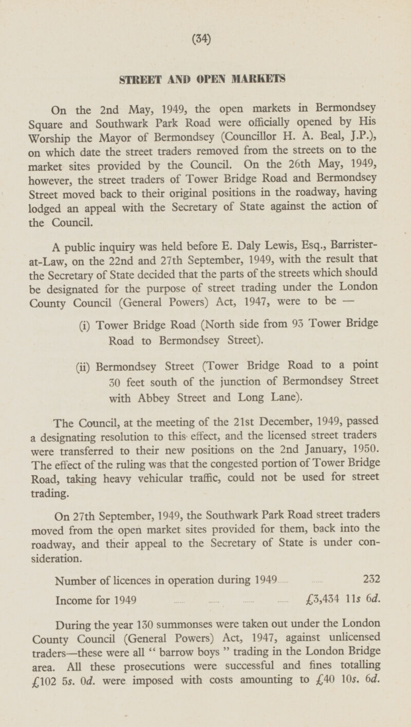 STREET AND OPEN MARKETS On the 2nd May, 1949, the open markets in Bermondsey Square and Southwark Park Road were officially opened by His Worship the Mayor of Bermondsey (Councillor H. A. Beal, J.P.), on which date the street traders removed from the streets on to the market sites provided by the Council. On the 26th May, 1949, however, the street traders of Tower Bridge Road and Bermondsey Street moved back to their original positions in the roadway, having lodged an appeal with the Secretary of State against the action of the Council. A public inquiry was held before E. Daly Lewis, Esq., Barristerat-Law, on the 22nd and 27th September, 1949, with the result that the Secretary of State decided that the parts of the streets which should be designated for the purpose of street trading under the London County Council (General Powers) Act, 1947, were to be — (i) Tower Bridge Road (North side from 93 Tower Bridge Road to Bermondsey Street). (ii) Bermondsey Street (Tower Bridge Road to a point 30 feet south of the junction of Bermondsey Street with Abbey Street and Long Lane). The Council, at the meeting of the 21st December, 1949, passed a designating resolution to this effect, and the licensed street traders were transferred to their new positions on the 2nd January, 1950. The effect of the ruling was that the congested portion of Tower Bridge Road, taking heavy vehicular traffic, could not be used for street trading. On 27th September, 1949, the Southwark Park Road street traders moved from the open market sites provided for them, back into the roadway, and their appeal to the Secretary of State is under consideration. Number of licences in operation during 1949 232 Income for 1949 £3,434 IIs 6d. During the year 130 summonses were taken out under the London County Council (General Powers) Act, 1947, against unlicensed traders—these were all barrow boys trading in the London Bridge area. All these prosecutions were successful and fines totalling £102 5s. od. were imposed with costs amounting to £40 10s. 6d.