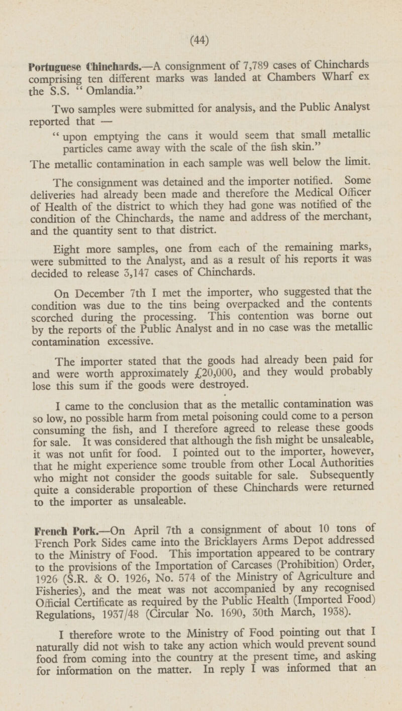 Portuguese Chinchards. —A consignment of 7,789 cases of Chinchards comprising ten different marks was landed at Chambers Wharf ex the S.S.  Omlandia. Two samples were submitted for analysis, and the Public Analyst reported that —  upon emptying the cans it would seem that small metallic particles came away with the scale of the fish skin. The metallic contamination in each sample was well below the limit. The consignment was detained and the importer notified. Some deliveries had already been made and therefore the Medical Officer of Health of the district to which they had gone was notified of the condition of the Chinchards, the name and address of the merchant, and the quantity sent to that district. Eight more samples, one from each of the remaining marks, were submitted to the Analyst, and as a result of his reports it was decided to release 3,147 cases of Chinchards. On December 7th I met the importer, who suggested that the condition was due to the tins being overpacked and the contents scorched during the processing. This contention was borne out by the reports of the Public Analyst and in no case was the metallic contamination excessive. The importer stated that the goods had already been paid for and were worth approximately £20,000, and they would probably lose this sum if the goods were destroyed. I came to the conclusion that as the metallic contamination was so low, no possible harm from metal poisoning could come to a person consuming the fish, and I therefore agreed to release these goods for sale. It was considered that although the fish might be unsaleable, it was not unfit for food. I pointed out to the importer, however, that he might experience some trouble from other Local Authorities who might not consider the goods suitable for sale. Subsequently quite a considerable proportion of these Chinchards were returned to the importer as unsaleable. French pork.—On April 7th a consignment of about 10 tons of French Pork Sides came into the Bricklayers Arms Depot addressed to the Ministry of Food. This importation appeared to be contrary to the provisions of the Importation of Carcases (Prohibition) Order, 1926 (S.R. & O. 1926, No. 574 of the Ministry of Agriculture and Fisheries), and the meat was not accompanied by any recognised Official Certificate as required by the Public Health (Imported Food) Regulations, 1937/48 (Circular No. 1690, 30th March, 1938). I therefore wrote to the Ministry of Food pointing out that I naturally did not wish to take any action which would prevent sound food from coming into the country at the present time, and asking for information on the matter. In reply I was informed that an