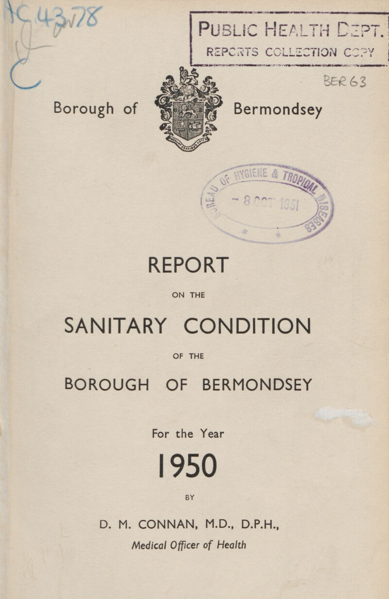IC 4378 PUBLIC HEALTH DEPT. REPORTS COLLECTION COPY BER 63 Borough of Bermondsey REPORT ON THE SANITARY CONDITION OF THE BOROUGH OF BERMONDSEY For the Year 1950 BY D. M. CONNAN, M.D., D.P.H., Medical Officer of Health