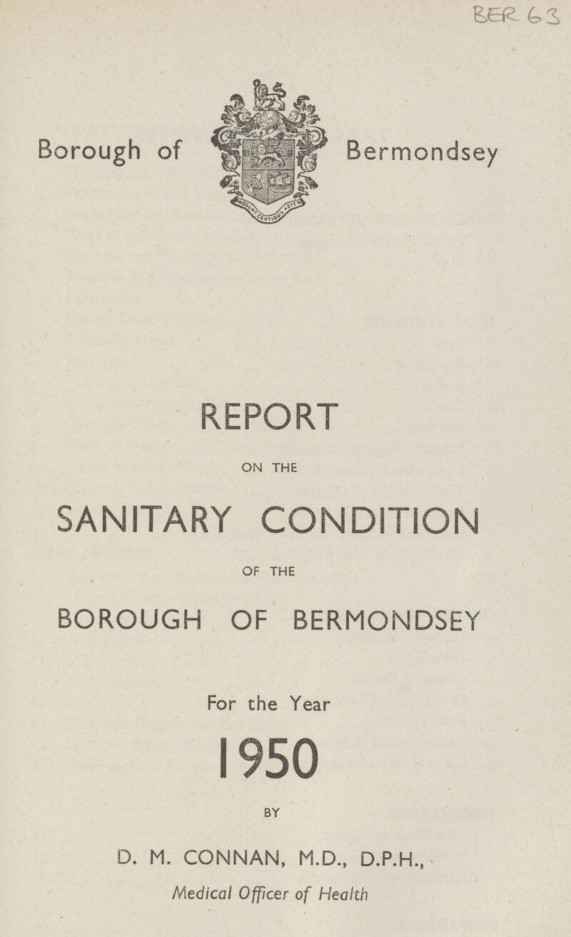 BER 63 Borough of Bermondsey REPORT ON THE SANITARY CONDITION OF THE BOROUGH OF BERMONDSEY For the Year 1950 BY D. M. CONNAN, M.D., D.P.H., Medical Officer of Health