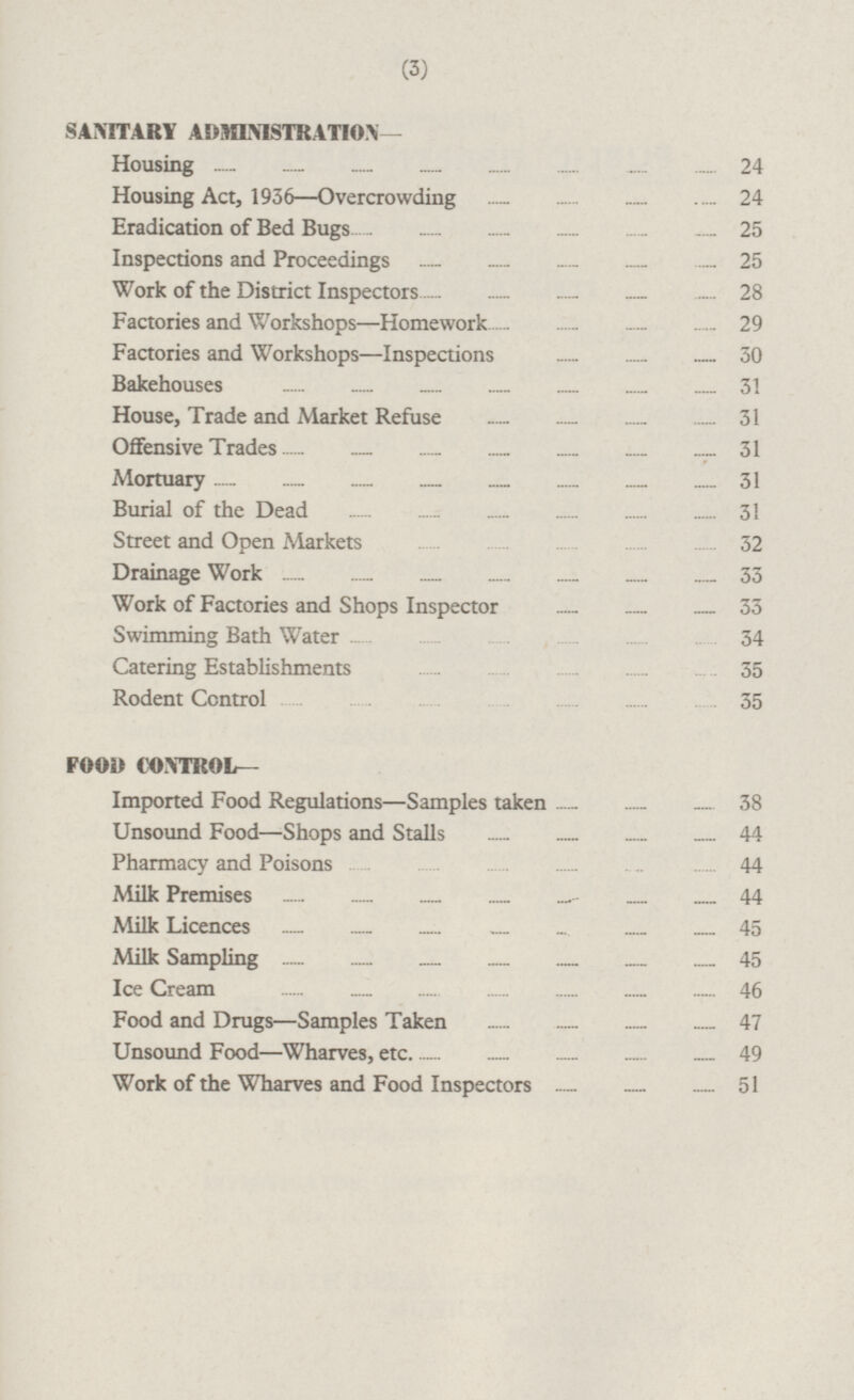 SANITARY ADMINISTRATION- Housing 24 Housing Act, 1936 —Overcrowding 24 Eradication of Bed Bugs 25 Inspections and Proceedings 25 Work of the District Inspectors 28 Factories and Workshops—Homework 29 Factories and Workshops —Inspections 30 Bakehouses 31 House, Trade and Market Refuse 31 Offensive Trades 31 Mortuary 31 Burial of the Dead 31 Street and Open Markets 32 Drainage Work 33 Work of Factories and Shops Inspector 33 Swimming Bath Water 34 Catering Establishments 35 Rodent Control 35 FOOD CONTROL — Imported Food Regulations—Samples taken 38 Unsound Food—Shops and Stalls 44 Pharmacy and Poisons 44 Milk Premises 44 Milk Licences 45 Milk Sampling 45 Ice Cream 46 Food and Drugs—Samples Taken 47 Unsound Food —Wharves,etc. 49 Work of the Wharves and Food Inspectors 51