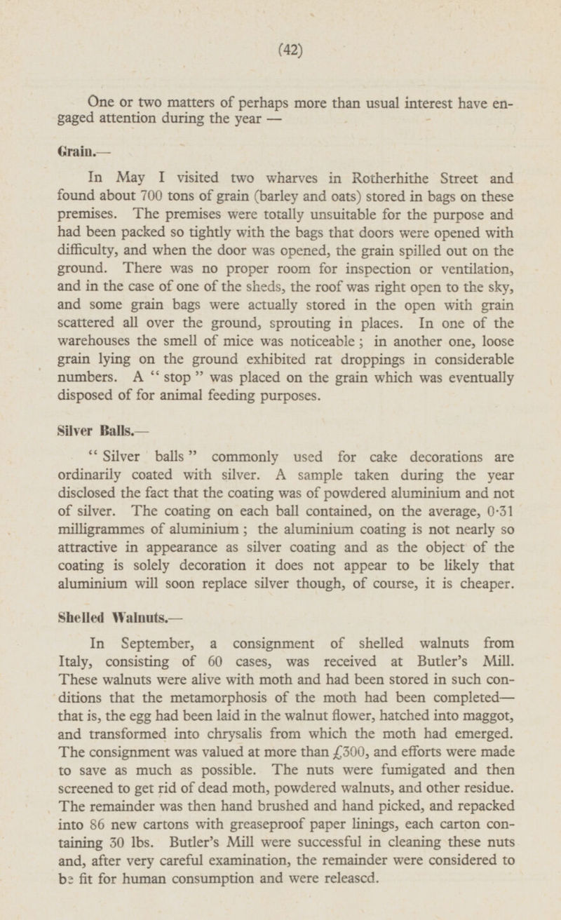 One or two matters of perhaps more than usual interest have engaged attention during the year— Grain.— In May I visited two wharves in Rotherhithe Street and found about 700 tons of grain (barley and oats) stored in bags on these premises. The premises were totally unsuitable for the purpose and had been packed so tightly with the bags that doors were opened with difficulty, and when the door was opened, the grain spilled out on the ground. There was no proper room for inspection or ventilation, and in the case of one of the sheds, the roof was right open to the sky, and some grain bags were actually stored in the open with grain scattered all over the ground, sprouting in places. In one of the warehouses the smell of mice was noticeable; in another one, loose grain lying on the ground exhibited rat droppings in considerable numbers. A stop was placed on the grain which was eventually disposed of for animal feeding purposes. Silver Balls.— Silver balls commonly used for cake decorations are ordinarily coated with silver. A sample taken during the year disclosed the fact that the coating was of powdered aluminium and not of silver. The coating on each ball contained, on the average, 0.31 milligrammes of aluminium; the aluminium coating is not nearly so attractive in appearance as silver coating and as the object of the coating is solely decoration it does not appear to be likely that aluminium will soon replace silver though, of course, it is cheaper. Shelled Walnuts. — In September, a consignment of shelled walnuts from Italy, consisting of 60 cases, was received at Butler's Mill. These walnuts were alive with moth and had been stored in such conditions that the metamorphosis of the moth had been completed— that is, the egg had been laid in the walnut flower, hatched into maggot, and transformed into chrysalis from which the moth had emerged. The consignment was valued at more than £300, and efforts were made to save as much as possible. The nuts were fumigated and then screened to get rid of dead moth, powdered walnuts, and other residue. The remainder was then hand brushed and hand picked, and repacked into 86 new cartons with greaseproof paper linings, each carton containing 30 lbs. Butler's Mill were successful in cleaning these nuts and, after very careful examination, the remainder were considered to be fit for human consumption and were released.