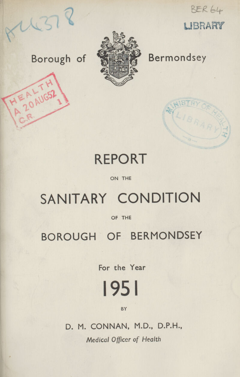 Au 378 BER 64 Borough of Bermondsey REPORT ON THE SANITARY CONDITION OF THE BOROUGH OF BERMONDSEY For the Year 1951 BY D. M. CONNAN, M.D., D.P.H., Medical Officer of Health