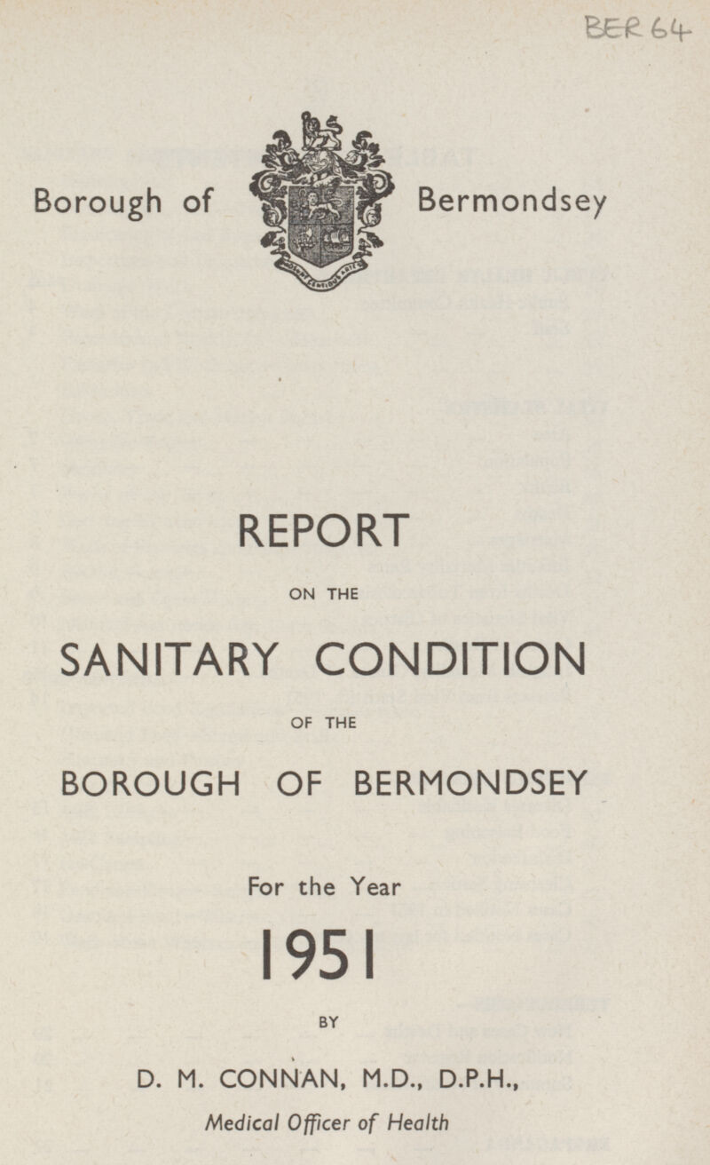 BER 64 Borough of Bermondsey REPORT ON THE SANITARY CONDITION OF THE BOROUGH OF BERMONDSEY For the Year 1951 BY D. M. CONNAN, M.D., D.P.H., Medical Officer of Health