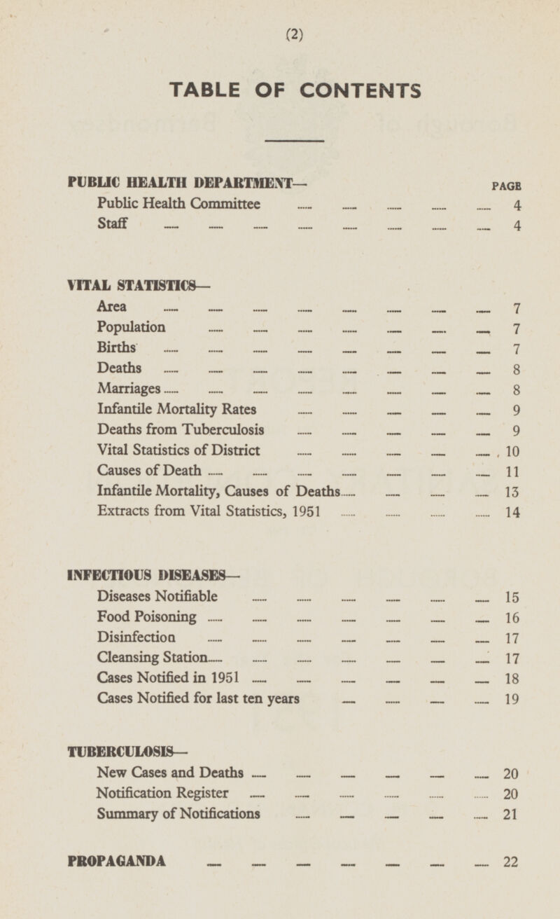 TABLE OF CONTENTS PUBLIC HEALTH DEPARTMENT— PAGE Public Health Committee 4 Staff 4 VITAL STATISTICS— Area 7 Population 7 Births 7 Deaths 8 Marriages 8 Infantile Mortality Rates 9 Deaths from Tuberculosis 9 Vital Statistics of District 10 Causes of Death 11 Infantile Mortality, Causes of Deaths 13 Extracts from Vital Statistics, 1951 14 INFECTIOUS DISEASES— Diseases Notifiable 15 Food Poisoning 16 Disinfection 17 Cleansing Station 17 Cases Notified in 1951 18 Cases Notified for last ten years 19 TUBERCULOSIS— New Cases and Deaths 20 Notification Register 20 Summary of Notifications 21 PROPAGANDA 22