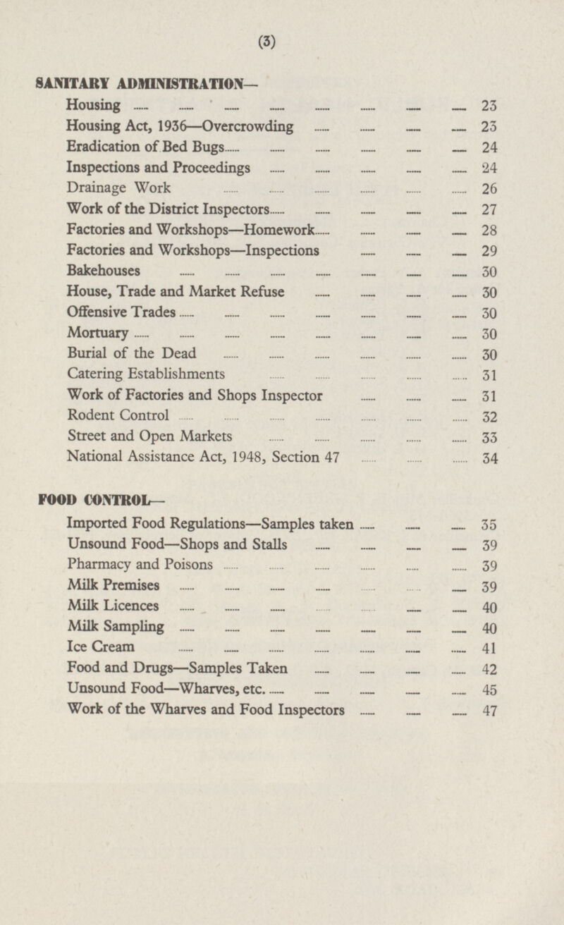 SANITARY ADMINISTRATION— Housing 23 Housing Act, 1936 —Overcrowding 23 Eradication of Bed Bugs 24 Inspections and Proceedings 24 Drainage Work 26 Work of the District Inspectors 27 Factories and Workshops—Homework 28 Factories and Workshops—lnspections 29 Bakehouses 30 House, Trade and Market Refuse 30 Offensive Trades 30 Mortuary 30 Burial of the Dead 30 Catering Establishments 31 Work of Factories and Shops Inspector 31 Rodent Control 32 Street and Open Markets 33 National Assistance Act, 1948, Section 47 34 FOOD CONTROL— Imported Food Regulations—Samples taken 35 Unsound Food—Shops and Stalls 39 Pharmacy and Poisons 39 Milk Premises 39 Milk Licences 40 Milk Sampling 40 Ice Cream 41 Food and Drugs—Samples Taken 42 Unsound Food—Wharves, etc. 45 Work of the Wharves and Food Inspectors 47